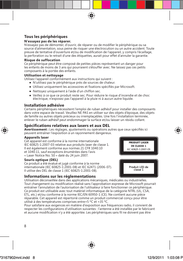 8Tous les périphériquesN’essayez pas de les réparer.N’essayez pas de démonter, d’ouvrir, de réparer ou de modiﬁer le périphérique ou sa source d’alimentation, sous peine de risquer une électrocution ou un autre accident. Toute preuve de tentative d’ouverture et/ou de modiﬁcation de l’appareil, y compris l’écaillage, la perforation ou le retrait d’une des étiquettes, aurait pour effet d’annuler la garantie.Risque de suffocationCe périphérique peut être composé de petites pièces représentant un danger pour les enfants de moins de 3 ans qui pourraient s’étouffer avec. Ne laissez pas ces petits composants à la portée des enfants.Utilisation et nettoyageUtilisez l’appareil conformément aux instructions qui suivent :  N’utilisez pas le périphérique près de sources de chaleur.  Utilisez uniquement les accessoires et ﬁxations spéciﬁés par Microsoft.  Nettoyez uniquement à l’aide d’un chiffon sec.  Veillez à ce que ce produit reste sec. Pour réduire le risque d’incendie et de choc électrique, n’exposez pas l’appareil à la pluie ni à aucun autre liquide.Installation adhésiveCertains périphériques nécessitent l’emploi de ruban adhésif pour installer des composants dans votre espace de travail. Veuillez NE PAS en utiliser sur des objets d’époque, des objets de famille ou autres objets précieux ou irremplaçables. Une fois l’installation terminée, enlever le ruban adhésif peut endommager la surface et/ou laisser un résidu collant.Spéciﬁcations relatives aux lasers et aux DELAvertissement : Les réglages, ajustements ou opérations autres que ceux spéciﬁés ici peuvent entraîner l’exposition à un rayonnement dangereux. Appareils laserCet appareil est conforme à la norme internationale IEC 60825-1:2007-03 relative aux produits laser de classe 1. Il est également conforme aux normes 21 CFR 1040.10 et 1040.11, sauf exceptions énumérées dans l’avis « Laser Notice No. 50 » daté du 24 juin 2007.Souris optique (DEL)Ce produit a été évalué et jugé conforme à la norme internationale (IEC 60825-1:2001-08) et IEC 62471 (2006-07). Il utilise des DEL de classe 1 (IEC 60825-1:2001-08).Informations sur les réglementationsUtilisation déconseillée dans des applications mécaniques, médicales ou industrielles. Tout changement ou modiﬁcation réalisé sans l’approbation expresse de Microsoft pourrait entraîner l’annulation de l’autorisation de l’utilisateur à faire fonctionner ce périphérique. Ce produit est utilisable avec tout matériel informatique de la catégorie NTRL (UL, CSA, ETL, etc.) et/ou conforme à la norme IEC/EN 60950-1 (CE). Ne contient aucune pièce réparable. Cet appareil est répertorié comme un produit commercial conçu pour être utilisé à des températures comprises entre+5 ºC et +35 ºC.Pour satisfaire aux exigences en matière d’exposition aux fréquences radio, il convient de respecter les conﬁgurations d’utilisation suivantes : l’antenne a été installée par le fabricant et aucune modiﬁcation n’y a été apportée. Les périphériques sans ﬁl ne doivent pas être X173167902mnl.indd   873167902mnl.indd   8 12/9/2011   1:03:08 PM12/9/2011   1:03:08 P