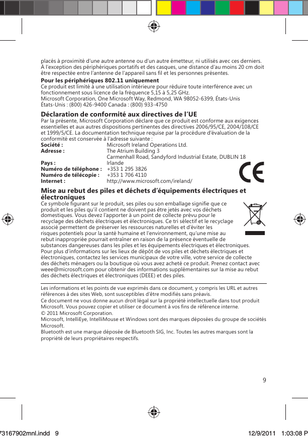 9placés à proximité d’une autre antenne ou d’un autre émetteur, ni utilisés avec ces derniers. À l’exception des périphériques portatifs et des casques, une distance d’au moins 20 cm doit être respectée entre l’antenne de l’appareil sans ﬁl et les personnes présentes.Pour les périphériques 802.11 uniquementCe produit est limité à une utilisation intérieure pour réduire toute interférence avec un fonctionnement sous licence de la fréquence 5,15 à 5,25 GHz.Microsoft Corporation, One Microsoft Way, Redmond, WA 98052-6399, États-UnisÉtats-Unis : (800) 426-9400 Canada : (800) 933-4750Déclaration de conformité aux directives de l’UEPar la présente, Microsoft Corporation déclare que ce produit est conforme aux exigences essentielles et aux autres dispositions pertinentes des directives 2006/95/CE, 2004/108/CE et 1999/5/CE. La documentation technique requise par la procédure d’évaluation de la conformité est conservée à l’adresse suivante :Société :  Microsoft Ireland Operations Ltd.Adresse :  The Atrium Building 3   Carmenhall Road, Sandyford Industrial Estate, DUBLIN 18Pays :  IrlandeNuméro de téléphone :   +353 1 295 3826Numéro de télécopie :  +353 1 706 4110Internet :  http://www.microsoft.com/ireland/Mise au rebut des piles et déchets d’équipements électriques et électroniquesCe symbole ﬁgurant sur le produit, ses piles ou son emballage signiﬁe que ce produit et les piles qu’il contient ne doivent pas être jetés avec vos déchets domestiques. Vous devez l’apporter à un point de collecte prévu pour le recyclage des déchets électriques et électroniques. Ce tri sélectif et le recyclage associé permettent de préserver les ressources naturelles et d’éviter les risques potentiels pour la santé humaine et l’environnement, qu’une mise au rebut inappropriée pourrait entraîner en raison de la présence éventuelle de substances dangereuses dans les piles et les équipements électriques et électroniques. Pour plus d’informations sur les lieux de dépôt de vos piles et déchets électriques et électroniques, contactez les services municipaux de votre ville, votre service de collecte des déchets ménagers ou la boutique où vous avez acheté ce produit. Prenez contact avec weee@microsoft.com pour obtenir des informations supplémentaires sur la mise au rebut des déchets électriques et électroniques (DEEE) et des piles.Les informations et les points de vue exprimés dans ce document, y compris les URL et autres références à des sites Web, sont susceptibles d’être modiﬁés sans préavis. Ce document ne vous donne aucun droit légal sur la propriété intellectuelle dans tout produit Microsoft. Vous pouvez copier et utiliser ce document à vos ﬁns de référence interne. © 2011 Microsoft Corporation. Microsoft, IntelliEye, IntelliMouse et Windows sont des marques déposées du groupe de sociétés Microsoft. Bluetooth est une marque déposée de Bluetooth SIG, Inc. Toutes les autres marques sont la propriété de leurs propriétaires respectifs.X173167902mnl.indd   973167902mnl.indd   9 12/9/2011   1:03:08 PM12/9/2011   1:03:08 P