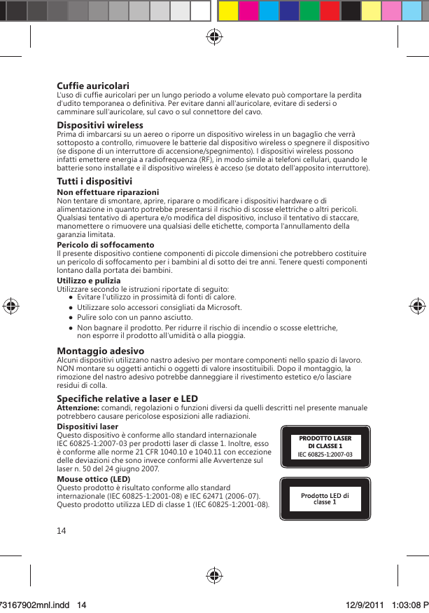 14Cufﬁe auricolariL&apos;uso di cufﬁe auricolari per un lungo periodo a volume elevato può comportare la perdita d&apos;udito temporanea o deﬁnitiva. Per evitare danni all&apos;auricolare, evitare di sedersi o camminare sull&apos;auricolare, sul cavo o sul connettore del cavo.Dispositivi wirelessPrima di imbarcarsi su un aereo o riporre un dispositivo wireless in un bagaglio che verrà sottoposto a controllo, rimuovere le batterie dal dispositivo wireless o spegnere il dispositivo (se dispone di un interruttore di accensione/spegnimento). I dispositivi wireless possono infatti emettere energia a radiofrequenza (RF), in modo simile ai telefoni cellulari, quando le batterie sono installate e il dispositivo wireless è acceso (se dotato dell&apos;apposito interruttore).Tutti i dispositiviNon effettuare riparazioniNon tentare di smontare, aprire, riparare o modiﬁcare i dispositivi hardware o di alimentazione in quanto potrebbe presentarsi il rischio di scosse elettriche o altri pericoli. Qualsiasi tentativo di apertura e/o modiﬁca del dispositivo, incluso il tentativo di staccare, manomettere o rimuovere una qualsiasi delle etichette, comporta l&apos;annullamento della garanzia limitata. Pericolo di soffocamentoIl presente dispositivo contiene componenti di piccole dimensioni che potrebbero costituire un pericolo di soffocamento per i bambini al di sotto dei tre anni. Tenere questi componenti lontano dalla portata dei bambini.Utilizzo e puliziaUtilizzare secondo le istruzioni riportate di seguito:   Evitare l&apos;utilizzo in prossimità di fonti di calore.   Utilizzare solo accessori consigliati da Microsoft.   Pulire solo con un panno asciutto.  Non bagnare il prodotto. Per ridurre il rischio di incendio o scosse elettriche, non esporre il prodotto all&apos;umidità o alla pioggia.Montaggio adesivoAlcuni dispositivi utilizzano nastro adesivo per montare componenti nello spazio di lavoro. NON montare su oggetti antichi o oggetti di valore insostituibili. Dopo il montaggio, la rimozione del nastro adesivo potrebbe danneggiare il rivestimento estetico e/o lasciare residui di colla.Speciﬁche relative a laser e LEDAttenzione: comandi, regolazioni o funzioni diversi da quelli descritti nel presente manuale potrebbero causare pericolose esposizioni alle radiazioni. Dispositivi laserPRODOTTO LASERDI CLASSE 1IEC 60825-1:2007-03Questo dispositivo è conforme allo standard internazionale IEC 60825-1:2007-03 per prodotti laser di classe 1. Inoltre, esso è conforme alle norme 21 CFR 1040.10 e 1040.11 con eccezione delle deviazioni che sono invece conformi alle Avvertenze sul laser n. 50 del 24 giugno 2007.Mouse ottico (LED)Questo prodotto è risultato conforme allo standard internazionale (IEC 60825-1:2001-08) e IEC 62471 (2006-07). Questo prodotto utilizza LED di classe 1 (IEC 60825-1:2001-08).X173167902mnl.indd   1473167902mnl.indd   14 12/9/2011   1:03:08 PM12/9/2011   1:03:08 P