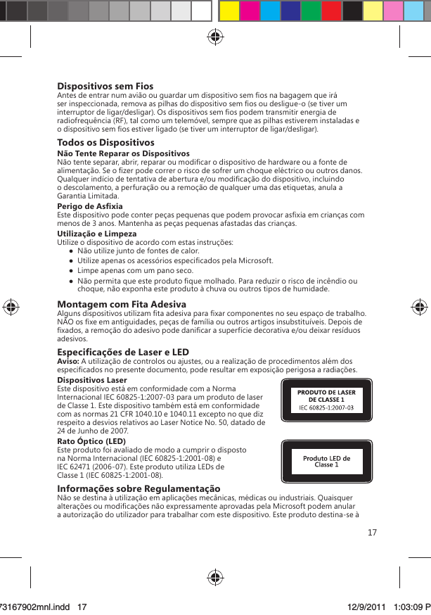 17Dispositivos sem FiosAntes de entrar num avião ou guardar um dispositivo sem ﬁos na bagagem que irá ser inspeccionada, remova as pilhas do dispositivo sem ﬁos ou desligue-o (se tiver um interruptor de ligar/desligar). Os dispositivos sem ﬁos podem transmitir energia de radiofrequência (RF), tal como um telemóvel, sempre que as pilhas estiverem instaladas e o dispositivo sem ﬁos estiver ligado (se tiver um interruptor de ligar/desligar).Todos os DispositivosNão Tente Reparar os DispositivosNão tente separar, abrir, reparar ou modiﬁcar o dispositivo de hardware ou a fonte de alimentação. Se o ﬁzer pode correr o risco de sofrer um choque eléctrico ou outros danos. Qualquer indício de tentativa de abertura e/ou modiﬁcação do dispositivo, incluindo o descolamento, a perfuração ou a remoção de qualquer uma das etiquetas, anula a Garantia Limitada. Perigo de AsﬁxiaEste dispositivo pode conter peças pequenas que podem provocar asﬁxia em crianças com menos de 3 anos. Mantenha as peças pequenas afastadas das crianças.Utilização e LimpezaUtilize o dispositivo de acordo com estas instruções:   Não utilize junto de fontes de calor.   Utilize apenas os acessórios especiﬁcados pela Microsoft.   Limpe apenas com um pano seco.  Não permita que este produto ﬁque molhado. Para reduzir o risco de incêndio ou choque, não exponha este produto à chuva ou outros tipos de humidade.Montagem com Fita AdesivaAlguns dispositivos utilizam ﬁta adesiva para ﬁxar componentes no seu espaço de trabalho. NÃO os ﬁxe em antiguidades, peças de família ou outros artigos insubstituíveis. Depois de ﬁxados, a remoção do adesivo pode daniﬁcar a superfície decorativa e/ou deixar resíduos adesivos.Especiﬁcações de Laser e LEDAviso: A utilização de controlos ou ajustes, ou a realização de procedimentos além dos especiﬁcados no presente documento, pode resultar em exposição perigosa a radiações. Dispositivos LaserEste dispositivo está em conformidade com a Norma Internacional IEC 60825-1:2007-03 para um produto de laser de Classe 1. Este dispositivo também está em conformidade com as normas 21 CFR 1040.10 e 1040.11 excepto no que diz respeito a desvios relativos ao Laser Notice No. 50, datado de 24 de Junho de 2007.Rato Óptico (LED)Este produto foi avaliado de modo a cumprir o disposto na Norma Internacional (IEC 60825-1:2001-08) e IEC 62471 (2006-07). Este produto utiliza LEDs de Classe 1 (IEC 60825-1:2001-08).Informações sobre RegulamentaçãoNão se destina à utilização em aplicações mecânicas, médicas ou industriais. Quaisquer alterações ou modiﬁcações não expressamente aprovadas pela Microsoft podem anular a autorização do utilizador para trabalhar com este dispositivo. Este produto destina-se à X173167902mnl.indd   1773167902mnl.indd   17 12/9/2011   1:03:09 PM12/9/2011   1:03:09 P