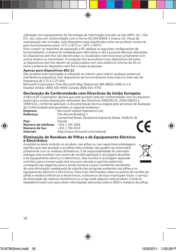 18utilização com equipamento de Tecnologia de Informação incluído na lista NRTL (UL, CSA, ETL, etc.) e/ou em conformidade com a norma IEC/EN 60950-1 (marca CE). Peças de manutenção não incluídas. Este dispositivo está classiﬁcado como um produto comercial para funcionamento entre +5ºC (+41ºF) e +35ºC (+95ºF).Para cumprir os requisitos de exposição a RF, aplique as seguintes conﬁgurações de funcionamento: a antena foi instalada pelo fabricante e não é possível efectuar alterações. Os dispositivos sem ﬁos não devem estar co-localizados nem funcionar juntamente com outros antena ou transmissor. À excepção dos auriculares e dos dispositivos de bolso, os dispositivos sem ﬁos devem ser posicionados com uma distância mínima de 20 cm entre a antena do dispositivo sem ﬁos e todas as pessoas.Apenas para dispositivos 802.11Este produto está restringido à utilização no interior para reduzir qualquer potencial interferência prejudicial com dispositivos de funcionamento licenciado no intervalo de frequência de 5,15 a 5,25 GHz.Microsoft Corporation; One Microsoft Way; Redmond, WA 98052-6399; E.U.A.Estados Unidos: (800) 426-9400 Canadá: (800) 933-4750Declaração de Conformidade com Directivas da União EuropeiaA Microsoft Corporation declara que este produto está em conformidade com os requisitos essenciais e outras disposições relevantes das Directivas 2006/95/CE, 2004/108/CE e 1999/5/CE, conforme aplicável. A documentação técnica exigida pelo processo de Avaliação da Conformidade está guardada no seguinte endereço:Empresa:  Microsoft Ireland Operations Ltd.Endereço:  The Atrium Building 3   Carmenhall Road, Sandyford Industrial Estate, DUBLIN 18País:  IrlandaNúmero de telefone:   +353 1 295 3826Número de fax:  +353 1 706 4110Internet:  http://www.microsoft.com/ireland/Eliminação de Resíduos de Pilhas e de Equipamento Eléctrico e ElectrónicoA existência deste símbolo no produto, nas pilhas ou nas respectivas embalagens signiﬁca que este produto e as pilhas nele contidas não podem ser eliminados juntamente com os resíduos domésticos. É da responsabilidade do utilizador entregar este produto num ponto de recolha aplicável à reciclagem de pilhas e de equipamento eléctrico e electrónico. Esta recolha e reciclagem separada contribui para a conservação dos recursos naturais e suprime potenciais consequências negativas para a saúde humana e para o ambiente resultantes de uma eliminação inadequada de substâncias perigosas existentes nas pilhas e no equipamento eléctrico e electrónico. Para mais informações sobre os pontos de recolha de pilhas e resíduos eléctricos e electrónicos, contacte os serviços municipais locais, o serviço de eliminação de resíduos domésticos ou a loja onde adquiriu este produto. Contacte weee@microsoft.com para obter informações adicionais sobre a REEE e resíduos de pilhas.X173167902mnl.indd   1873167902mnl.indd   18 12/9/2011   1:03:09 PM12/9/2011   1:03:09 P