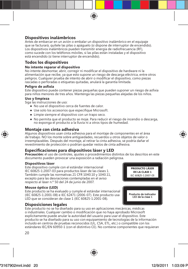 20Dispositivos inalámbricosAntes de embarcar en un avión o embalar un dispositivo inalámbrico en el equipaje que se facturará, quítele las pilas o apáguelo (si dispone de interruptor de encendido). Los dispositivos inalámbricos pueden transmitir energía de radiofrecuencia (RF), como sucede con los teléfonos móviles, si las pilas están instaladas y el dispositivo está encendido (si tiene interruptor de encendido).Todos los dispositivosNo intente reparar el dispositivoNo intente desmontar, abrir, corregir ni modiﬁcar el dispositivo de hardware ni la alimentación que recibe, ya que esto supone un riesgo de descarga eléctrica, entre otros peligros. Cualquier prueba de intento de abrir o modiﬁcar el dispositivo, como piezas rascadas o perforadas o etiquetas quitadas, anulará la garantía limitada. Peligro de asﬁxiaEste dispositivo puede contener piezas pequeñas que pueden suponer un riesgo de asﬁxia para niños menores de tres años. Mantenga las piezas pequeñas alejadas de los niños.Uso y limpiezaSiga las instrucciones de uso:   No use el dispositivo cerca de fuentes de calor.   Use solo los accesorios que especiﬁque Microsoft.   Limpie siempre el dispositivo con un trapo seco.  No permita que el producto se moje. Para reducir el riesgo de incendio o descarga, no exponga el producto a la lluvia ni a otros tipos de humedad.Montaje con cinta adhesivaAlgunos dispositivos usan cinta adhesiva para el montaje de componentes en el área de trabajo. NO los monte sobre antigüedades, recuerdos u otros objetos de valor o irreemplazables. Después del montaje, al retirar la cinta adhesiva, se podría dañar el revestimiento de protección o podrían quedar restos de cinta adhesiva.Especiﬁcaciones para dispositivos láser y LEDPrecaución: el uso de controles, ajustes o procedimientos distintos de los descritos en este documento pueden provocar una exposición a radiación peligrosa. Dispositivos láserEste dispositivo cumple con el estándar internacional IEC 60825-1:2007-03 para productos láser de las clases 1. También cumple las normativas 21 CFR 1040.10 y 1040.11, excepto para las desviaciones contempladas en el aviso respecto al láser n.º 50 del 24 de junio de 2007.Mouse óptico (LED)Este producto se ha evaluado y cumple el estándar internacional (IEC 60825-1:2001-08) e IEC 62471 (2006-07). Este producto usa LED que se consideran de clase 1 (IEC 60825-1:2001-08).Disposiciones legalesEste producto no se ha diseñado para su uso en aplicaciones mecánicas, médicas o industriales. Cualquier cambio o modiﬁcación que no haya aprobado Microsoft explícitamente puede anular la autoridad del usuario para usar el dispositivo. Este producto se ha diseñado para su uso con equipamiento de tecnologías de la información incluido en centros de pruebas reconocidos (UL, CSA, ETL, etc.) o compatible con los estándares IEC/EN 60950-1 (con el distintivo CE). No contiene componentes que requieran X173167902mnl.indd   2073167902mnl.indd   20 12/9/2011   1:03:09 PM12/9/2011   1:03:09 P