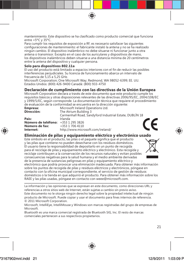 21mantenimiento. Este dispositivo se ha clasiﬁcado como producto comercial que funciona entre +5ºC y 35ºC.Para cumplir los requisitos de exposición a RF, es necesario satisfacer las siguientes conﬁguraciones de mantenimiento: el fabricante instaló la antena y no se ha realizado ningún cambio. El dispositivo inalámbrico no debe situarse ni funcionar junto a otra antena o transmisor. Excepto en el caso de los auriculares y dispositivos de mano, los dispositivos inalámbricos deben situarse a una distancia mínima de 20 centímetros entre la antena del dispositivo y cualquier persona.Solo para dispositivos 802.11aEl uso del producto está limitado a espacios interiores con el ﬁn de reducir las posibles interferencias perjudiciales. Su licencia de funcionamiento abarca un intervalo de frecuencia de 5,15 a 5,25 GHz.Microsoft Corporation; One Microsoft Way; Redmond, WA 98052-6399; EE. UU.Estados Unidos: (800) 426-9400 Canadá: (800) 933-4750Declaración de cumplimiento con las directivas de la Unión EuropeaMicrosoft Corporation declara a través de este documento que este producto cumple los requisitos básicos y otras disposiciones relevantes de las directivas 2006/95/EC, 2004/108/EC y 1999/5/EC, según corresponde. La documentación técnica que requiere el procedimiento de evaluación de la conformidad se encuentra en la dirección siguiente:Empresa:  Microsoft Ireland Operations Ltd.Dirección:  The Atrium Building 3   Carmenhall Road, Sandyford Industrial Estate, DUBLÍN 18País:  IrlandaNúmero de teléfono:   +353 1 295 3826Número de fax:  +353 1 706 4110Internet:  http://www.microsoft.com/ireland/Eliminación de pilas y equipamiento eléctrico y electrónico usadoEste símbolo en el producto, las pilas o el paquete signiﬁca que el producto y las pilas que contiene no pueden desecharse con los residuos domésticos. El usuario tiene la responsabilidad de depositarlo en un punto de recogida para el reciclaje de pilas y equipamiento eléctrico y electrónico. Esta recogida y reciclaje contribuyen a la conservación de los recursos naturales y evitan posibles consecuencias negativas para la salud humana y el medio ambiente derivadas de la presencia de sustancias peligrosas en pilas y equipamiento eléctrico y electrónico que podría provocar una eliminación inadecuada. Para obtener más información sobre los puntos de recogida de pilas y residuos eléctricos y electrónicos, póngase en contacto con la oﬁcina municipal correspondiente, el servicio de gestión de residuos domésticos o la tienda en que adquirió el producto. Para obtener más información sobre los RAEE y las pilas usadas, póngase en contacto con weee@microsoft.com.La información y las opiniones que se expresan en este documento, como direcciones URL y referencias a otros sitios web de Internet, están sujetas a cambio sin previo aviso. Este documento no le otorga ningún derecho legal sobre la propiedad intelectual de ningún producto de Microsoft. Puede copiar y usar el documento para ﬁnes internos de referencia. © 2011 Microsoft Corporation. Microsoft, IntelliEye, IntelliMouse y Windows son marcas registradas del grupo de empresas de Microsoft. Bluetooth es una marca comercial registrada de Bluetooth SIG, Inc. El resto de marcas comerciales pertenecen a sus respectivos propietarios.X173167902mnl.indd   2173167902mnl.indd   21 12/9/2011   1:03:09 PM12/9/2011   1:03:09 P