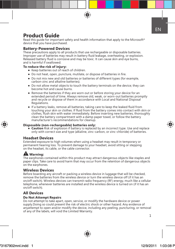 1Product GuideRead this guide for important safety and health information that apply to the Microsoft® device that you have purchased.Battery-Powered DevicesThese precautions apply to all products that use rechargeable or disposable batteries.Improper use of batteries may result in battery ﬂuid leakage, overheating, or explosion. Released battery ﬂuid is corrosive and may be toxic. It can cause skin and eye burns, and is harmful if swallowed.To reduce the risk of injury:  Keep batteries out of reach of children.  Do not heat, open, puncture, mutilate, or dispose of batteries in ﬁre.  Do not mix new and old batteries or batteries of different types (for example, carbon-zinc and alkaline batteries).  Do not allow metal objects to touch the battery terminals on the device; they can become hot and cause burns.  Remove the batteries if they are worn out or before storing your device for an extended period of time. Always remove old, weak, or worn-out batteries promptly and recycle or dispose of them in accordance with Local and National Disposal Regulations.  If a battery leaks, remove all batteries, taking care to keep the leaked ﬂuid from touching your skin or clothes. If ﬂuid from the battery comes into contact with skin or clothes, ﬂush skin with water immediately. Before inserting new batteries, thoroughly clean the battery compartment with a damp paper towel, or follow the battery manufacturer’s recommendations for cleanup.Disposable (non-rechargeable) batteries only: Caution Risk of explosion if battery is replaced by an incorrect type. Use and replace only with correct size and type (alkaline, zinc-carbon, or zinc-chloride) of batteries.Headset DevicesExtended exposure to high volumes when using a headset may result in temporary or permanent hearing loss. To prevent damage to your headset, avoid sitting or stepping on the headset, its cable, or the cable connector.Warning:The earphones contained within this product may attract dangerous objects like staples and paper clips. Take care to avoid harm that may occur from the retention of dangerous objects on the earphones.Wireless DevicesBefore boarding any aircraft or packing a wireless device in luggage that will be checked, remove the batteries from the wireless device or turn the wireless device off (if it has an on/off switch). Wireless devices can transmit radio frequency (RF) energy, much like a cellular telephone, whenever batteries are installed and the wireless device is turned on (if it has an on/off switch).All DevicesDo Not Attempt RepairsDo not attempt to take apart, open, service, or modify the hardware device or power supply.Doing so could present the risk of electric shock or other hazard. Any evidence of anyattempt to open and/or modify the device, including any peeling, puncturing, or removal of any of the labels, will void the Limited Warranty. ENX173167902mnl.indd   173167902mnl.indd   1 12/9/2011   1:03:08 PM12/9/2011   1:03:08 P