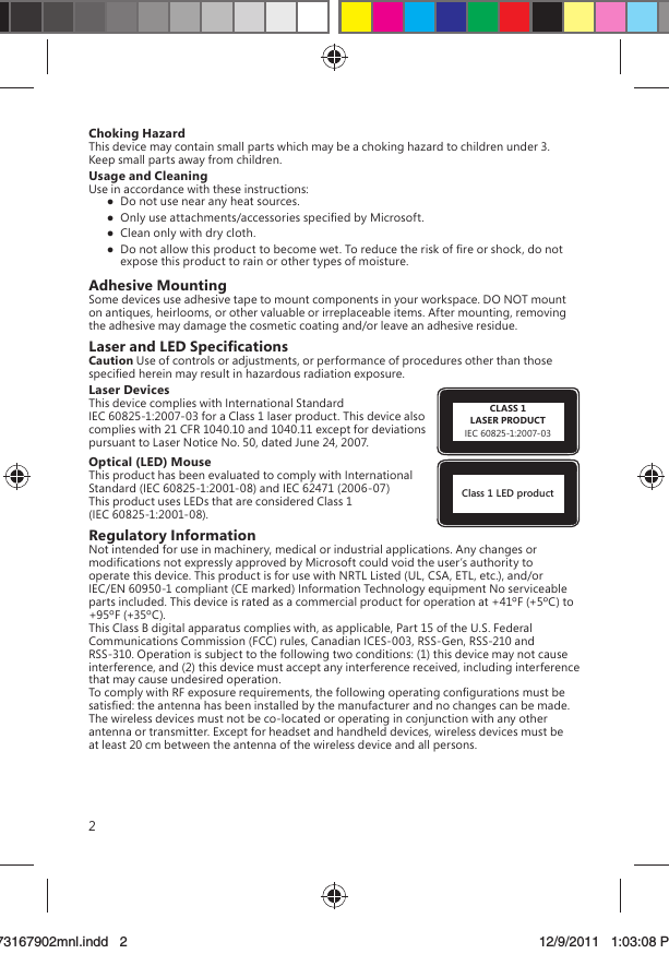 2Choking HazardThis device may contain small parts which may be a choking hazard to children under 3. Keep small parts away from children.Usage and CleaningUse in accordance with these instructions:   Do not use near any heat sources.  Only use attachments/accessories speciﬁed by Microsoft.  Clean only with dry cloth.  Do not allow this product to become wet. To reduce the risk of ﬁre or shock, do not expose this product to rain or other types of moisture.Adhesive MountingSome devices use adhesive tape to mount components in your workspace. DO NOT mount on antiques, heirlooms, or other valuable or irreplaceable items. After mounting, removing the adhesive may damage the cosmetic coating and/or leave an adhesive residue.Laser and LED SpeciﬁcationsCaution Use of controls or adjustments, or performance of procedures other than those speciﬁed herein may result in hazardous radiation exposure.CLASS 1LASER PRODUCTIEC 60825-1:2007-03Laser DevicesThis device complies with International Standard IEC 60825-1:2007-03 for a Class 1 laser product. This device also complies with 21 CFR 1040.10 and 1040.11 except for deviations pursuant to Laser Notice No. 50, dated June 24, 2007.Class 1 LED productOptical (LED) MouseThis product has been evaluated to comply with International Standard (IEC 60825-1:2001-08) and IEC 62471 (2006-07) This product uses LEDs that are considered Class 1 (IEC 60825-1:2001-08).Regulatory InformationNot intended for use in machinery, medical or industrial applications. Any changes or modiﬁcations not expressly approved by Microsoft could void the user’s authority to operate this device. This product is for use with NRTL Listed (UL, CSA, ETL, etc.), and/or IEC/EN 60950-1 compliant (CE marked) Information Technology equipment No serviceable parts included. This device is rated as a commercial product for operation at +41ºF (+5ºC) to +95ºF (+35ºC).This Class B digital apparatus complies with, as applicable, Part 15 of the U.S. Federal Communications Commission (FCC) rules, Canadian ICES-003, RSS-Gen, RSS-210 and RSS-310. Operation is subject to the following two conditions: (1) this device may not cause interference, and (2) this device must accept any interference received, including interference that may cause undesired operation.To comply with RF exposure requirements, the following operating conﬁgurations must be satisﬁed: the antenna has been installed by the manufacturer and no changes can be made. The wireless devices must not be co-located or operating in conjunction with any other antenna or transmitter. Except for headset and handheld devices, wireless devices must be at least 20 cm between the antenna of the wireless device and all persons.X173167902mnl.indd   273167902mnl.indd   2 12/9/2011   1:03:08 PM12/9/2011   1:03:08 P