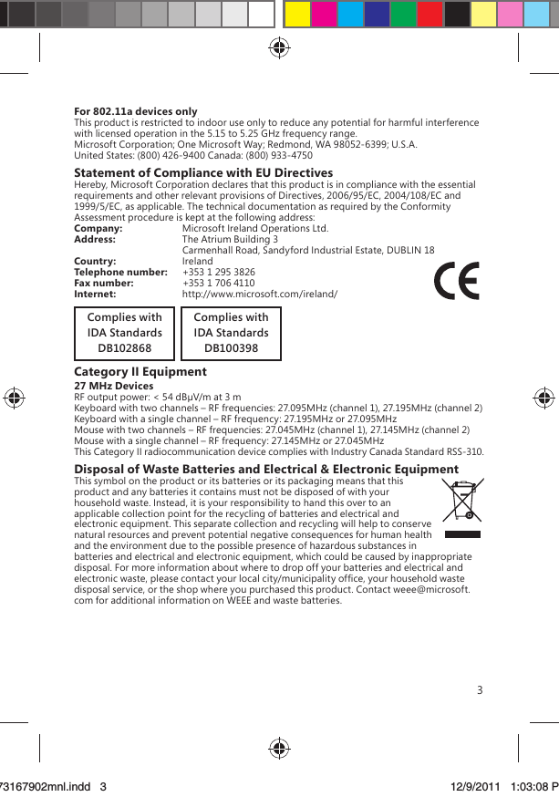 3For 802.11a devices onlyThis product is restricted to indoor use only to reduce any potential for harmful interference with licensed operation in the 5.15 to 5.25 GHz frequency range.Microsoft Corporation; One Microsoft Way; Redmond, WA 98052-6399; U.S.A.United States: (800) 426-9400 Canada: (800) 933-4750Statement of Compliance with EU DirectivesHereby, Microsoft Corporation declares that this product is in compliance with the essential requirements and other relevant provisions of Directives, 2006/95/EC, 2004/108/EC and 1999/5/EC, as applicable. The technical documentation as required by the Conformity Assessment procedure is kept at the following address:Company:  Microsoft Ireland Operations Ltd.Address:  The Atrium Building 3   Carmenhall Road, Sandyford Industrial Estate, DUBLIN 18Country:  IrelandTelephone number:   +353 1 295 3826Fax number:  +353 1 706 4110Internet:  http://www.microsoft.com/ireland/Complies withIDA StandardsDB100398Complies withIDA StandardsDB102868Category II Equipment27 MHz DevicesRF output power: &lt; 54 dBV/m at 3 mKeyboard with two channels – RF frequencies: 27.095MHz (channel 1), 27.195MHz (channel 2)Keyboard with a single channel – RF frequency: 27.195MHz or 27.095MHzMouse with two channels – RF frequencies: 27.045MHz (channel 1), 27.145MHz (channel 2)Mouse with a single channel – RF frequency: 27.145MHz or 27.045MHzThis Category II radiocommunication device complies with Industry Canada Standard RSS-310. Disposal of Waste Batteries and Electrical &amp; Electronic EquipmentThis symbol on the product or its batteries or its packaging means that this product and any batteries it contains must not be disposed of with your household waste. Instead, it is your responsibility to hand this over to an applicable collection point for the recycling of batteries and electrical and electronic equipment. This separate collection and recycling will help to conserve natural resources and prevent potential negative consequences for human health and the environment due to the possible presence of hazardous substances in batteries and electrical and electronic equipment, which could be caused by inappropriate disposal. For more information about where to drop off your batteries and electrical and electronic waste, please contact your local city/municipality ofﬁce, your household waste disposal service, or the shop where you purchased this product. Contact weee@microsoft.com for additional information on WEEE and waste batteries.X173167902mnl.indd   373167902mnl.indd   3 12/9/2011   1:03:08 PM12/9/2011   1:03:08 P