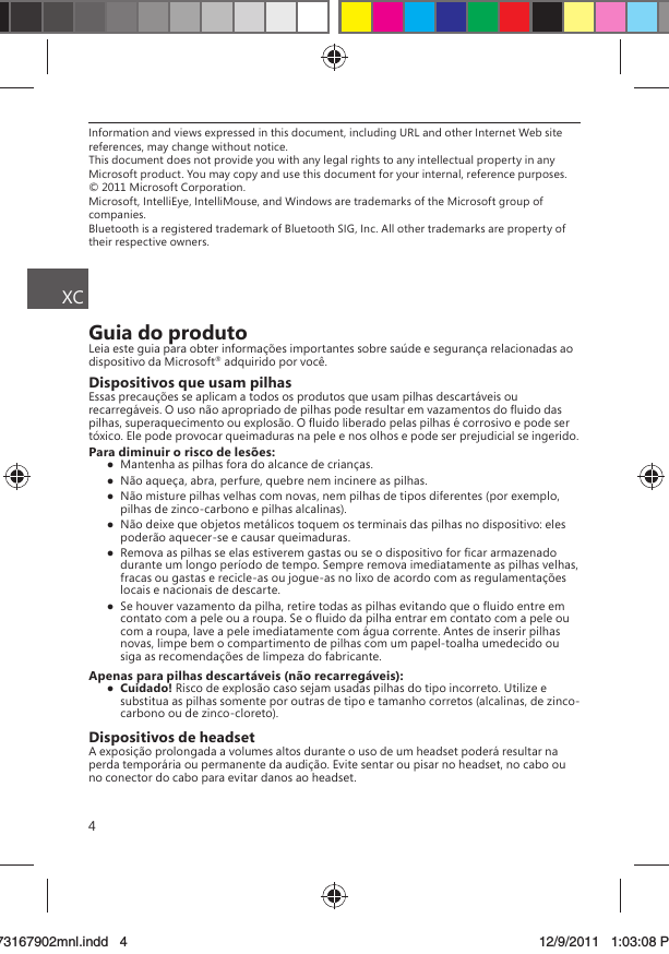 4Information and views expressed in this document, including URL and other Internet Web site references, may change without notice. This document does not provide you with any legal rights to any intellectual property in any Microsoft product. You may copy and use this document for your internal, reference purposes. © 2011 Microsoft Corporation. Microsoft, IntelliEye, IntelliMouse, and Windows are trademarks of the Microsoft group of companies. Bluetooth is a registered trademark of Bluetooth SIG, Inc. All other trademarks are property of their respective owners.Guia do produtoLeia este guia para obter informações importantes sobre saúde e segurança relacionadas ao dispositivo da Microsoft® adquirido por você.Dispositivos que usam pilhasEssas precauções se aplicam a todos os produtos que usam pilhas descartáveis ou recarregáveis. O uso não apropriado de pilhas pode resultar em vazamentos do ﬂuido das pilhas, superaquecimento ou explosão. O ﬂuido liberado pelas pilhas é corrosivo e pode ser tóxico. Ele pode provocar queimaduras na pele e nos olhos e pode ser prejudicial se ingerido.Para diminuir o risco de lesões:  Mantenha as pilhas fora do alcance de crianças.  Não aqueça, abra, perfure, quebre nem incinere as pilhas.  Não misture pilhas velhas com novas, nem pilhas de tipos diferentes (por exemplo, pilhas de zinco-carbono e pilhas alcalinas).  Não deixe que objetos metálicos toquem os terminais das pilhas no dispositivo: eles poderão aquecer-se e causar queimaduras.  Remova as pilhas se elas estiverem gastas ou se o dispositivo for ﬁcar armazenado durante um longo período de tempo. Sempre remova imediatamente as pilhas velhas, fracas ou gastas e recicle-as ou jogue-as no lixo de acordo com as regulamentações locais e nacionais de descarte.  Se houver vazamento da pilha, retire todas as pilhas evitando que o ﬂuido entre em contato com a pele ou a roupa. Se o ﬂuido da pilha entrar em contato com a pele ou com a roupa, lave a pele imediatamente com água corrente. Antes de inserir pilhas novas, limpe bem o compartimento de pilhas com um papel-toalha umedecido ou siga as recomendações de limpeza do fabricante.Apenas para pilhas descartáveis (não recarregáveis): Cuidado! Risco de explosão caso sejam usadas pilhas do tipo incorreto. Utilize e substitua as pilhas somente por outras de tipo e tamanho corretos (alcalinas, de zinco-carbono ou de zinco-cloreto).Dispositivos de headsetA exposição prolongada a volumes altos durante o uso de um headset poderá resultar na perda temporária ou permanente da audição. Evite sentar ou pisar no headset, no cabo ou no conector do cabo para evitar danos ao headset.XCX173167902mnl.indd   473167902mnl.indd   4 12/9/2011   1:03:08 PM12/9/2011   1:03:08 P