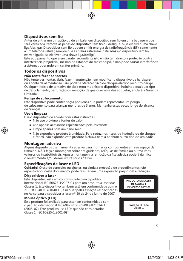 5Dispositivos sem ﬁoAntes de entrar em um avião ou de embalar um dispositivo sem ﬁo em uma bagagem que será veriﬁcada, remova as pilhas do dispositivo sem ﬁo ou desligue-o (se ele tiver uma chave liga/desliga). Dispositivos sem ﬁo podem emitir energia de radiofrequência (RF), semelhante a um telefone celular, sempre que as pilhas estiverem instaladas e o dispositivo sem ﬁo estiver ligado (se ele tiver uma chave liga/desliga).Este equipamento opera em caráter secundário, isto é, não tem direito a proteção contra interferência prejudicial, mesmo de estações do mesmo tipo, e não pode causar interferência a sistemas operando em caráter primário.Todos os dispositivosNão tente fazer consertosNão tente desmontar, abrir, fazer manutenção nem modiﬁcar o dispositivo de hardware ou a fonte de alimentação. Isso poderia oferecer risco de choque elétrico ou outro perigo. Qualquer indício de tentativa de abrir e/ou modiﬁcar o dispositivo, incluindo qualquer tipo de descolamento, perfuração ou remoção de qualquer uma das etiquetas, anulará a Garantia Limitada. Perigo de sufocamentoEste dispositivo pode conter peças pequenas que podem representar um perigo de sufocamento para crianças menores de 3 anos. Mantenha essas peças longe do alcance de crianças.Uso e limpezaUse o dispositivo de acordo com estas instruções:   Não use próximo a fontes de calor.   Use apenas acessórios especiﬁcados pela Microsoft.   Limpe apenas com um pano seco.  Não exponha o produto à umidade. Para reduzir os riscos de incêndio ou de choque elétrico, não exponha este produto à chuva nem a nenhum outro tipo de umidade.Montagem adesivaAlguns dispositivos usam uma ﬁta adesiva para montar os componentes em seu espaço de trabalho. NÃO faça a montagem sobre antiguidades, relíquias de família ou outros itens valiosos ou insubstituíveis. Após a montagem, a remoção da ﬁta adesiva poderá daniﬁcar o revestimento e/ou deixar um resíduo adesivo.Especiﬁcações de laser e LEDCuidado! O uso de controles ou ajustes, ou ainda a execução de procedimentos não especiﬁcados neste documento, pode resultar em uma exposição prejudicial à radiação. Dispositivos a laserEste dispositivo está em conformidade com o padrão internacional IEC 60825-1:2007-03 para um produto a laser das Classes 1. Este dispositivo também está em conformidade com o 21 CFR 1040.10 e 1040.11, a não ser pelas exceções especiﬁcadas no Aviso para dispositivos a laser nº 50 de 24 de junho de 2007.Mouse óptico (LED)Esse produto foi avaliado para estar em conformidade com o padrão internacional IEC 60825-1:2001-08 e IEC 62471 (2006-07). Este produto usa LEDs que são considerados Classe 1 (IEC 60825-1:2001-08).X173167902mnl.indd   573167902mnl.indd   5 12/9/2011   1:03:08 PM12/9/2011   1:03:08 P