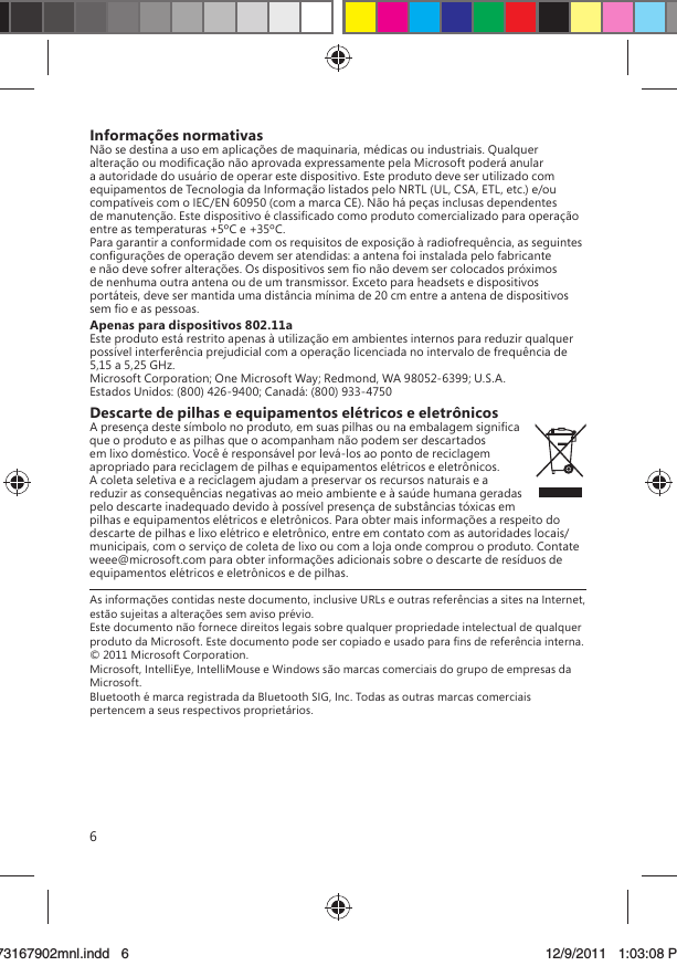 6Informações normativasNão se destina a uso em aplicações de maquinaria, médicas ou industriais. Qualquer alteração ou modiﬁcação não aprovada expressamente pela Microsoft poderá anular a autoridade do usuário de operar este dispositivo. Este produto deve ser utilizado com equipamentos de Tecnologia da Informação listados pelo NRTL (UL, CSA, ETL, etc.) e/ou compatíveis com o IEC/EN 60950 (com a marca CE). Não há peças inclusas dependentes de manutenção. Este dispositivo é classiﬁcado como produto comercializado para operação entre as temperaturas +5ºC e +35ºC.Para garantir a conformidade com os requisitos de exposição à radiofrequência, as seguintes conﬁgurações de operação devem ser atendidas: a antena foi instalada pelo fabricante e não deve sofrer alterações. Os dispositivos sem ﬁo não devem ser colocados próximos de nenhuma outra antena ou de um transmissor. Exceto para headsets e dispositivos portáteis, deve ser mantida uma distância mínima de 20 cm entre a antena de dispositivos sem ﬁo e as pessoas.Apenas para dispositivos 802.11aEste produto está restrito apenas à utilização em ambientes internos para reduzir qualquer possível interferência prejudicial com a operação licenciada no intervalo de frequência de 5,15 a 5,25 GHz.Microsoft Corporation; One Microsoft Way; Redmond, WA 98052-6399; U.S.A.Estados Unidos: (800) 426-9400; Canadá: (800) 933-4750Descarte de pilhas e equipamentos elétricos e eletrônicosA presença deste símbolo no produto, em suas pilhas ou na embalagem signiﬁca que o produto e as pilhas que o acompanham não podem ser descartados em lixo doméstico. Você é responsável por levá-los ao ponto de reciclagem apropriado para reciclagem de pilhas e equipamentos elétricos e eletrônicos. A coleta seletiva e a reciclagem ajudam a preservar os recursos naturais e a reduzir as consequências negativas ao meio ambiente e à saúde humana geradas pelo descarte inadequado devido à possível presença de substâncias tóxicas em pilhas e equipamentos elétricos e eletrônicos. Para obter mais informações a respeito do descarte de pilhas e lixo elétrico e eletrônico, entre em contato com as autoridades locais/municipais, com o serviço de coleta de lixo ou com a loja onde comprou o produto. Contate weee@microsoft.com para obter informações adicionais sobre o descarte de resíduos de equipamentos elétricos e eletrônicos e de pilhas.As informações contidas neste documento, inclusive URLs e outras referências a sites na Internet, estão sujeitas a alterações sem aviso prévio. Este documento não fornece direitos legais sobre qualquer propriedade intelectual de qualquer produto da Microsoft. Este documento pode ser copiado e usado para ﬁns de referência interna. © 2011 Microsoft Corporation. Microsoft, IntelliEye, IntelliMouse e Windows são marcas comerciais do grupo de empresas da Microsoft. Bluetooth é marca registrada da Bluetooth SIG, Inc. Todas as outras marcas comerciais pertencem a seus respectivos proprietários.X173167902mnl.indd   673167902mnl.indd   6 12/9/2011   1:03:08 PM12/9/2011   1:03:08 P