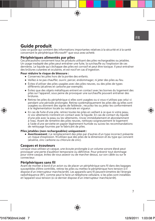 7Guide produitLisez ce guide qui contient des informations importantes relatives à la sécurité et à la santé concernant le périphérique Microsoft® que vous avez acheté.Périphériques alimentés par pilesCes précautions concernent tous les produits utilisant des piles rechargeables ou jetables. Un usage inadapté des piles peut entraîner une fuite, la surchauffe ou l’explosion de ces dernières. Le liquide qui s’échappe des piles est corrosif et peut être toxique. Il peut entraîner des brûlures cutanées et oculaires, et est nocif en cas d’ingestion.Pour réduire le risque de blessure :  Conservez les piles hors de la portée des enfants.  Veillez à ne pas chauffer, ouvrir, percer, endommager, ni jeter des piles au feu.  Évitez d’utiliser des piles usagées avec des piles neuves, ou des piles de types différents (alcalines et carbone par exemple).  Évitez que des objets métalliques entrent en contact avec les bornes du logement des piles sur l’appareil, sous peine de provoquer une surchauffe pouvant entraîner des brûlures.  Retirez les piles du périphérique si elles sont usagées ou si vous n’utilisez pas celui-ci pendant une période prolongée. Retirez systématiquement les piles dès qu’elles sont usagées ou donnent des signes de faiblesse ; recyclez-les ou jetez-les conformément à la réglementation locale ou nationale en vigueur.  En cas de fuite d’une pile, retirez toutes les piles en veillant à ce que ni votre peau, ni vos vêtements n’entrent en contact avec le liquide. En cas de contact du liquide d’une pile avec la peau ou les vêtements, rincez immédiatement et abondamment à l’eau. Avant de remettre des piles neuves, nettoyez soigneusement le logement à l’aide d’une serviette en papier légèrement humide ou suivez les recommandations de nettoyage fournies par le fabricant de piles.Piles jetables (non rechargeables) uniquement : Avertissement : Le remplacement des piles par d’autres d’un type incorrect présente un risque d’explosion. N’utilisez que des piles de la dimension et du type qui convient (alcaline, zinc-carbone ou chlorure de zinc).Casques et écouteursLorsque vous utilisez un casque, une écoute prolongée à un volume sonore élevé peut provoquer une perte d’audition temporaire ou déﬁnitive. Pour prévenir tout dommage pour votre casque, évitez de vous asseoir ou de marcher dessus, sur son câble ou sur le connecteur.Périphériques sans ﬁlAvant de monter à bord d’un avion ou de placer un périphérique sans ﬁl dans des bagages susceptibles d’être contrôlés, retirez les piles ou mettez le périphérique hors tension (s’il dispose d’un interrupteur marche/arrêt). Les appareils sans ﬁl peuvent émettre de l’énergie radiofréquence (RF), comme peut le faire un téléphone cellulaire, si les piles sont installées et l’appareil sous tension (si ce dernier dispose d’un interrupteur marche/arrêt).FRX173167902mnl.indd   773167902mnl.indd   7 12/9/2011   1:03:08 PM12/9/2011   1:03:08 P