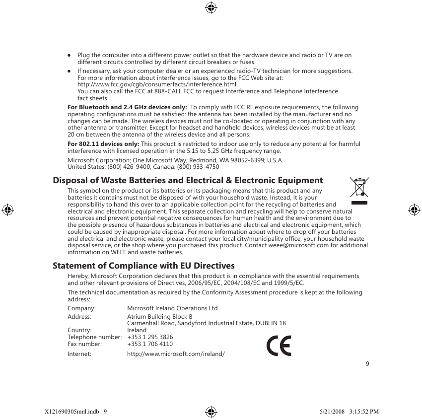 9●  Plug the computer into a different power outlet so that the hardware device and radio or TV are on different circuits controlled by different circuit breakers or fuses.●  If necessary, ask your computer dealer or an experienced radio-TV technician for more suggestions. For more information about interference issues, go to the FCC Web site at: http://www.fcc.gov/cgb/consumerfacts/interference.html. You can also call the FCC at 888-CALL FCC to request Interference and Telephone Interference fact sheets.For Bluetooth and 2.4 GHz devices only:  To comply with FCC RF exposure requirements, the following operating congurations must be satised: the antenna has been installed by the manufacturer and no changes can be made. The wireless devices must not be co-located or operating in conjunction with any other antenna or transmitter. Except for headset and handheld devices, wireless devices must be at least 20 cm between the antenna of the wireless device and all persons.For 802.11 devices only: This product is restricted to indoor use only to reduce any potential for harmful interference with licensed operation in the 5.15 to 5.25 GHz frequency range.Microsoft Corporation; One Microsoft Way; Redmond, WA 98052-6399; U.S.A. United States: (800) 426-9400; Canada: (800) 933-4750Disposal of Waste Batteries and Electrical &amp; Electronic EquipmentThis symbol on the product or its batteries or its packaging means that this product and any batteries it contains must not be disposed of with your household waste. Instead, it is your responsibility to hand this over to an applicable collection point for the recycling of batteries and electrical and electronic equipment. This separate collection and recycling will help to conserve natural resources and prevent potential negative consequences for human health and the environment due to the possible presence of hazardous substances in batteries and electrical and electronic equipment, which could be caused by inappropriate disposal. For more information about where to drop off your batteries and electrical and electronic waste, please contact your local city/municipality ofce, your household waste disposal service, or the shop where you purchased this product. Contact weee@microsoft.com for additional information on WEEE and waste batteries.Statement of Compliance with EU DirectivesHereby, Microsoft Corporation declares that this product is in compliance with the essential requirements and other relevant provisions of Directives, 2006/95/EC, 2004/108/EC and 1999/5/EC.The technical documentation as required by the Conformity Assessment procedure is kept at the following address:Company:  Microsoft Ireland Operations Ltd.Address:  Atrium Building Block B  Carmenhall Road, Sandyford Industrial Estate, DUBLIN 18Country:  IrelandTelephone number:  +353 1 295 3826Fax number:  +353 1 706 4110 Internet:  http://www.microsoft.com/ireland/                           X121690305mnl.indb   9 5/21/2008   3:15:52 PM