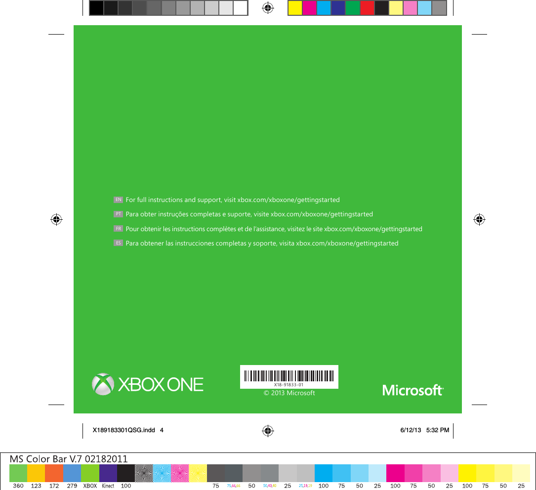 X18-91833-01EN  For full instructions and support, visit xbox.com/xboxone/gettingstartedPT  Para obter instruções completas e suporte, visite xbox.com/xboxone/gettingstarted FR  Pour obtenir les instructions complètes et de l’assistance, visitez le site xbox.com/xboxone/gettingstartedES  Para obtener las instrucciones completas y soporte, visita xbox.com/xboxone/gettingstarted© 2013 MicrosoftX189183301QSG.indd   4 6/12/13   5:32 PM