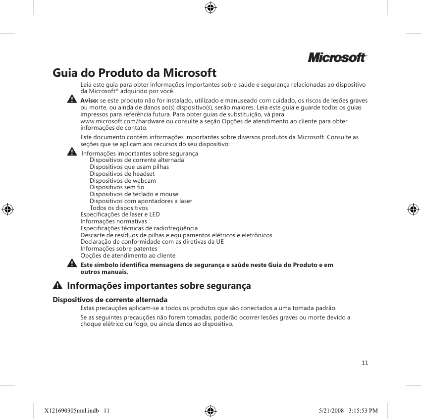 11Guia do Produto da MicrosoftLeia este guia para obter informações importantes sobre saúde e segurança relacionadas ao dispositivo da Microsoft® adquirido por você.  Aviso: se este produto não for instalado, utilizado e manuseado com cuidado, os riscos de lesões graves ou morte, ou ainda de danos ao(s) dispositivo(s), serão maiores. Leia este guia e guarde todos os guias impressos para referência futura. Para obter guias de substituição, vá para  www.microsoft.com/hardware ou consulte a seção Opções de atendimento ao cliente para obter informações de contato.Este documento contém informações importantes sobre diversos produtos da Microsoft. Consulte as seções que se aplicam aos recursos do seu dispositivo:   Informações importantes sobre segurança    Dispositivos de corrente alternada    Dispositivos que usam pilhas    Dispositivos de headset    Dispositivos de webcam    Dispositivos sem o    Dispositivos de teclado e mouse    Dispositivos com apontadores a laser    Todos os dispositivos Especicações de laser e LED Informações normativas Especicações técnicas de radiofreqüência Descarte de resíduos de pilhas e equipamentos elétricos e eletrônicos Declaração de conformidade com as diretivas da UE Informações sobre patentes Opções de atendimento ao cliente Este símbolo identica mensagens de segurança e saúde neste Guia do Produto e em outros manuais.  Informações importantes sobre segurançaDispositivos de corrente alternadaEstas precauções aplicam-se a todos os produtos que são conectados a uma tomada padrão.Se as seguintes precauções não forem tomadas, poderão ocorrer lesões graves ou morte devido a choque elétrico ou fogo, ou ainda danos ao dispositivo.MX121690305mnl.indb   11 5/21/2008   3:15:53 PM