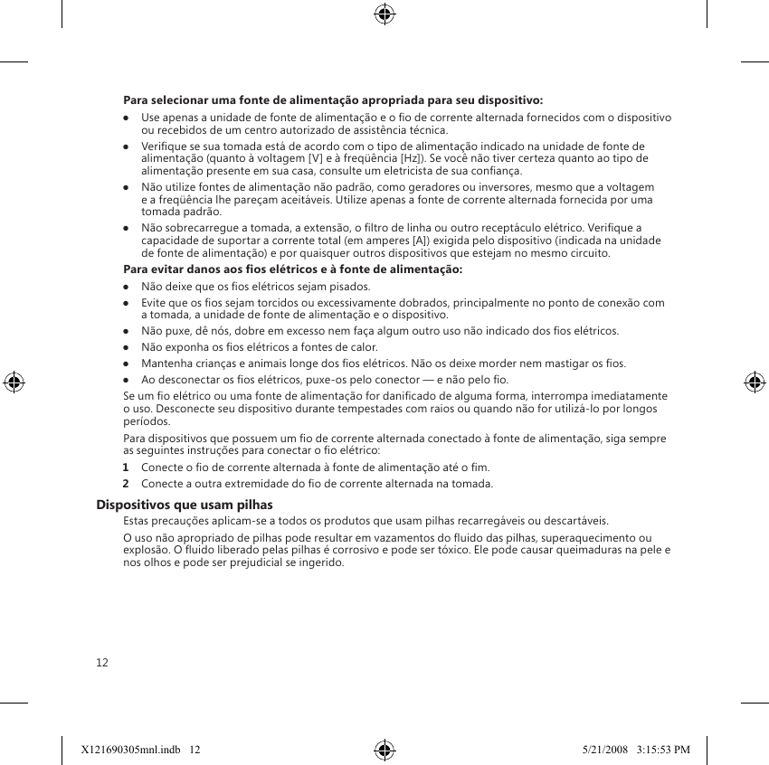 12Para selecionar uma fonte de alimentação apropriada para seu dispositivo:●  Use apenas a unidade de fonte de alimentação e o o de corrente alternada fornecidos com o dispositivo ou recebidos de um centro autorizado de assistência técnica.●  Verique se sua tomada está de acordo com o tipo de alimentação indicado na unidade de fonte de alimentação (quanto à voltagem [V] e à freqüência [Hz]). Se você não tiver certeza quanto ao tipo de alimentação presente em sua casa, consulte um eletricista de sua conança.●  Não utilize fontes de alimentação não padrão, como geradores ou inversores, mesmo que a voltagem e a freqüência lhe pareçam aceitáveis. Utilize apenas a fonte de corrente alternada fornecida por uma tomada padrão.●  Não sobrecarregue a tomada, a extensão, o ltro de linha ou outro receptáculo elétrico. Verique a capacidade de suportar a corrente total (em amperes [A]) exigida pelo dispositivo (indicada na unidade de fonte de alimentação) e por quaisquer outros dispositivos que estejam no mesmo circuito.Para evitar danos aos os elétricos e à fonte de alimentação:●  Não deixe que os os elétricos sejam pisados.●  Evite que os os sejam torcidos ou excessivamente dobrados, principalmente no ponto de conexão com a tomada, a unidade de fonte de alimentação e o dispositivo.●  Não puxe, dê nós, dobre em excesso nem faça algum outro uso não indicado dos os elétricos.●  Não exponha os os elétricos a fontes de calor.●  Mantenha crianças e animais longe dos os elétricos. Não os deixe morder nem mastigar os os.●  Ao desconectar os os elétricos, puxe-os pelo conector — e não pelo o.Se um o elétrico ou uma fonte de alimentação for danicado de alguma forma, interrompa imediatamente o uso. Desconecte seu dispositivo durante tempestades com raios ou quando não for utilizá-lo por longos períodos.Para dispositivos que possuem um o de corrente alternada conectado à fonte de alimentação, siga sempre as seguintes instruções para conectar o o elétrico:1  Conecte o o de corrente alternada à fonte de alimentação até o m.2  Conecte a outra extremidade do o de corrente alternada na tomada.Dispositivos que usam pilhasEstas precauções aplicam-se a todos os produtos que usam pilhas recarregáveis ou descartáveis.O uso não apropriado de pilhas pode resultar em vazamentos do uido das pilhas, superaquecimento ou explosão. O uido liberado pelas pilhas é corrosivo e pode ser tóxico. Ele pode causar queimaduras na pele e nos olhos e pode ser prejudicial se ingerido.X121690305mnl.indb   12 5/21/2008   3:15:53 PM