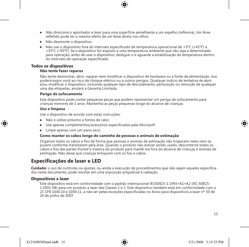 15●  Não direcione o apontador a laser para uma superfície semelhante a um espelho (reexiva). Um feixe reetido pode ter o mesmo efeito de um feixe direto nos olhos.●  Não desmonte o dispositivo.●  Não use o dispositivo fora do intervalo especicado de temperatura operacional de +5ºC (+41ºF) a +35ºC (+95ºF). Se o dispositivo for exposto a uma temperatura ambiente que não seja a determinada para operação, antes de usar o dispositivo, desligue-o e aguarde a estabilização da temperatura dentro do intervalo de operação especicado.Todos os dispositivosNão tente fazer reparosNão tente desmontar, abrir, reparar nem modicar o dispositivo de hardware ou a fonte de alimentação. Isso poderá expor você ao risco de choque elétrico ou a outros perigos. Qualquer indício de tentativa de abrir e/ou modicar o dispositivo, incluindo qualquer tipo de descolamento, perfuração ou remoção de qualquer uma das etiquetas, anulará a Garantia Limitada.Perigo de sufocamentoEste dispositivo pode conter pequenas peças que podem representar um perigo de sufocamento para crianças menores de 3 anos. Mantenha as peças pequenas longe do alcance de crianças.Uso e limpezaUse o dispositivo de acordo com estas instruções: ●  Não o utilize próximo a fontes de calor. ●  Use apenas complementos/acessórios especicados pela Microsoft. ●  Limpe apenas com um pano seco.Como manter os cabos longe do caminho de pessoas e animais de estimaçãoOrganize todos os cabos e os de forma que pessoas e animais de estimação não tropecem neles nem os puxem conforme transitarem pela área. Quando o produto não estiver sendo usado, descontecte todos os cabos e os das partes frontal e traseira do produto para mantê-los fora do alcance de crianças e animais de estimação. Não deixe que crianças brinquem com os os e cabos.Especicações de laser e LEDCuidado: o uso de controles ou ajustes, ou ainda a execução de procedimentos que não sejam aqueles especica-dos neste documento, pode resultar em uma exposição prejudicial à radiação. Dispositivos a laserEste dispositivo está em conformidade com o padrão internacional IEC60825-1:1993+A1+A2 (IEC 60825-1:2001-08) para um produto a laser das Classes 1 e 2. Este dispositivo também está em conformidade com o 21 CFR 1040.10 e 1040.11, a não ser pelas exceções especicadas no Aviso para dispositivos a laser nº 50 de 24 de junho de 2007.X121690305mnl.indb   15 5/21/2008   3:15:53 PM