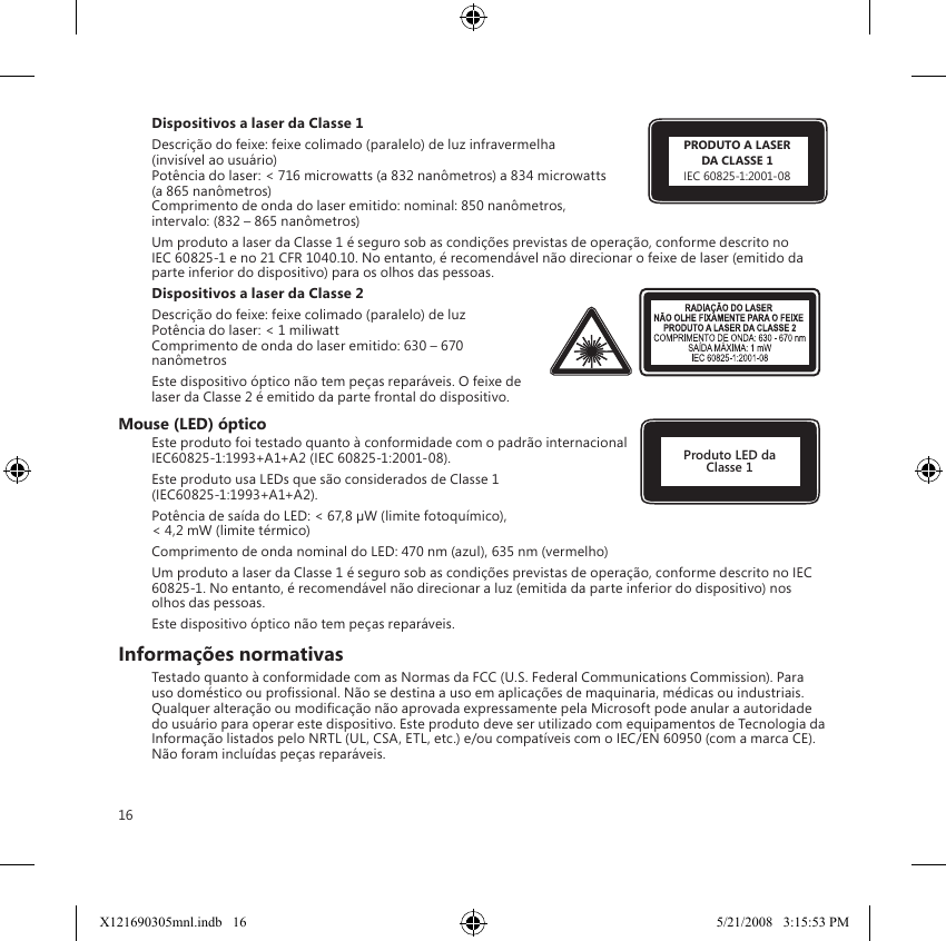 16Dispositivos a laser da Classe 1 Descrição do feixe: feixe colimado (paralelo) de luz infravermelha  (invisível ao usuário) Potência do laser: &lt; 716 microwatts (a 832 nanômetros) a 834 microwatts  (a 865 nanômetros) Comprimento de onda do laser emitido: nominal: 850 nanômetros,  intervalo: (832 – 865 nanômetros)Um produto a laser da Classe 1 é seguro sob as condições previstas de operação, conforme descrito no IEC 60825-1 e no 21 CFR 1040.10. No entanto, é recomendável não direcionar o feixe de laser (emitido da parte inferior do dispositivo) para os olhos das pessoas. Dispositivos a laser da Classe 2Descrição do feixe: feixe colimado (paralelo) de luz Potência do laser: &lt; 1 miliwatt Comprimento de onda do laser emitido: 630 – 670 nanômetrosEste dispositivo óptico não tem peças reparáveis. O feixe de laser da Classe 2 é emitido da parte frontal do dispositivo.Mouse (LED) ópticoEste produto foi testado quanto à conformidade com o padrão internacional IEC60825-1:1993+A1+A2 (IEC 60825-1:2001-08).Este produto usa LEDs que são considerados de Classe 1  (IEC60825-1:1993+A1+A2).Potência de saída do LED: &lt; 67,8 µW (limite fotoquímico),  &lt; 4,2 mW (limite térmico)Comprimento de onda nominal do LED: 470 nm (azul), 635 nm (vermelho)Um produto a laser da Classe 1 é seguro sob as condições previstas de operação, conforme descrito no IEC 60825-1. No entanto, é recomendável não direcionar a luz (emitida da parte inferior do dispositivo) nos olhos das pessoas.Este dispositivo óptico não tem peças reparáveis.Informações normativasTestado quanto à conformidade com as Normas da FCC (U.S. Federal Communications Commission). Para uso doméstico ou prossional. Não se destina a uso em aplicações de maquinaria, médicas ou industriais. Qualquer alteração ou modicação não aprovada expressamente pela Microsoft pode anular a autoridade do usuário para operar este dispositivo. Este produto deve ser utilizado com equipamentos de Tecnologia da Informação listados pelo NRTL (UL, CSA, ETL, etc.) e/ou compatíveis com o IEC/EN 60950 (com a marca CE). Não foram incluídas peças reparáveis.Produto LED da Classe 1PRODUTO A LASERDA CLASSE 1IEC 60825-1:2001-08X121690305mnl.indb   16 5/21/2008   3:15:53 PM