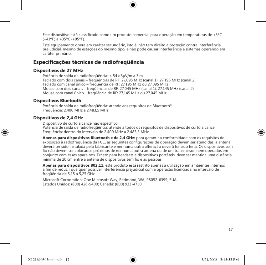 17Este dispositivo está classicado como um produto comercial para operação em temperaturas de +5ºC (+41ºF) a +35ºC (+95ºF).Este equipamento opera em caráter secundário, isto é, não tem direito a proteção contra interferência prejudicial, mesmo de estações do mesmo tipo, e não pode causar interferência a sistemas operando em caráter primário.Especicações técnicas de radiofreqüênciaDispositivos de 27 MHzPotência de saída de radiofreqüência: &lt; 54 dBµV/m a 3 m Teclado com dois canais – freqüências de RF: 27,095 MHz (canal 1), 27,195 MHz (canal 2) Teclado com canal único – freqüência de RF: 27,195 MHz ou 27,095 MHz Mouse com dois canais – freqüências de RF: 27,045 MHz (canal 1), 27,145 MHz (canal 2) Mouse com canal único – freqüência de RF: 27,145 MHz ou 27,045 MHzDispositivos BluetoothPotência de saída de radiofreqüência: atende aos requisitos de Bluetooth® Freqüência: 2.400 MHz a 2.483,5 MHzDispositivos de 2,4 GHzDispositivo de curto alcance não especíco Potência de saída de radiofreqüência: atende a todos os requisitos de dispositivos de curto alcance Freqüência: dentro do intervalo de 2.400 MHz a 2.483,5 MHzApenas para dispositivos Bluetooth e de 2,4 GHz: para garantir a conformidade com os requisitos de exposição à radiofreqüência da FCC, as seguintes congurações de operação devem ser atendidas: a antena deverá ter sido instalada pelo fabricante e nenhuma outra alteração deverá ter sido feita. Os dispositivos sem o não devem ser colocados próximos de nenhuma outra antena ou de um transmissor, nem operados em conjunto com esses aparelhos. Exceto para headsets e dispositivos portáteis, deve ser mantida uma distância mínima de 20 cm entre a antena de dispositivos sem o e as pessoas.Apenas para dispositivos 802.11: este produto está restrito apenas à utilização em ambientes internos a m de reduzir qualquer possível interferência prejudicial com a operação licenciada no intervalo de freqüência de 5,15 a 5,25 GHz.Microsoft Corporation; One Microsoft Way; Redmond, WA; 98052-6399; EUA. Estados Unidos: (800) 426-9400; Canadá: (800) 933-4750X121690305mnl.indb   17 5/21/2008   3:15:53 PM