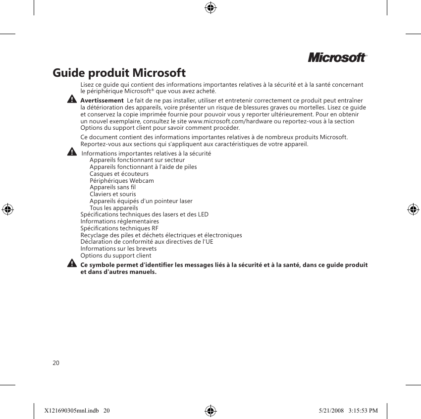 20Guide produit MicrosoftLisez ce guide qui contient des informations importantes relatives à la sécurité et à la santé concernant le périphérique Microsoft® que vous avez acheté.  Avertissement  Le fait de ne pas installer, utiliser et entretenir correctement ce produit peut entraîner la détérioration des appareils, voire présenter un risque de blessures graves ou mortelles. Lisez ce guide et conservez la copie imprimée fournie pour pouvoir vous y reporter ultérieurement. Pour en obtenir un nouvel exemplaire, consultez le site www.microsoft.com/hardware ou reportez-vous à la section Options du support client pour savoir comment procéder.Ce document contient des informations importantes relatives à de nombreux produits Microsoft. Reportez-vous aux sections qui s&apos;appliquent aux caractéristiques de votre appareil.   Informations importantes relatives à la sécurité    Appareils fonctionnant sur secteur    Appareils fonctionnant à l&apos;aide de piles    Casques et écouteurs    Périphériques Webcam    Appareils sans l    Claviers et souris    Appareils équipés d&apos;un pointeur laser    Tous les appareils Spécications techniques des lasers et des LED Informations règlementaires Spécications techniques RF Recyclage des piles et déchets électriques et électroniques  Déclaration de conformité aux directives de l&apos;UE Informations sur les brevets Options du support client Ce symbole permet d&apos;identier les messages liés à la sécurité et à la santé, dans ce guide produit et dans d&apos;autres manuels.MX121690305mnl.indb   20 5/21/2008   3:15:53 PM