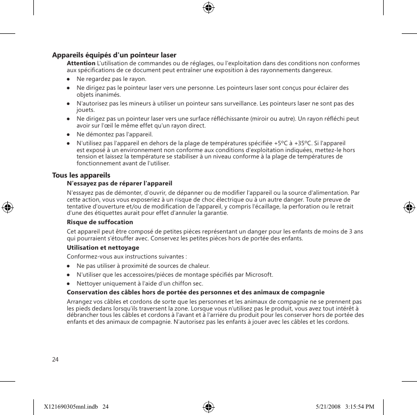 24Appareils équipés d&apos;un pointeur laserAttention L&apos;utilisation de commandes ou de réglages, ou l&apos;exploitation dans des conditions non conformes aux spécications de ce document peut entraîner une exposition à des rayonnements dangereux.●  Ne regardez pas le rayon.●  Ne dirigez pas le pointeur laser vers une personne. Les pointeurs laser sont conçus pour éclairer des objets inanimés.●  N&apos;autorisez pas les mineurs à utiliser un pointeur sans surveillance. Les pointeurs laser ne sont pas des jouets.●  Ne dirigez pas un pointeur laser vers une surface rééchissante (miroir ou autre). Un rayon rééchi peut avoir sur l&apos;œil le même effet qu&apos;un rayon direct.●  Ne démontez pas l&apos;appareil.●  N&apos;utilisez pas l&apos;appareil en dehors de la plage de températures spéciée +5ºC à +35ºC. Si l&apos;appareil est exposé à un environnement non conforme aux conditions d&apos;exploitation indiquées, mettez-le hors tension et laissez la température se stabiliser à un niveau conforme à la plage de températures de fonctionnement avant de l&apos;utiliser.Tous les appareilsN&apos;essayez pas de réparer l&apos;appareilN&apos;essayez pas de démonter, d&apos;ouvrir, de dépanner ou de modier l&apos;appareil ou la source d&apos;alimentation. Par cette action, vous vous exposeriez à un risque de choc électrique ou à un autre danger. Toute preuve de tentative d&apos;ouverture et/ou de modication de l&apos;appareil, y compris l&apos;écaillage, la perforation ou le retrait d&apos;une des étiquettes aurait pour effet d&apos;annuler la garantie.Risque de suffocationCet appareil peut être composé de petites pièces représentant un danger pour les enfants de moins de 3 ans qui pourraient s&apos;étouffer avec. Conservez les petites pièces hors de portée des enfants.Utilisation et nettoyageConformez-vous aux instructions suivantes : ●  Ne pas utiliser à proximité de sources de chaleur. ●  N&apos;utiliser que les accessoires/pièces de montage spéciés par Microsoft. ●  Nettoyer uniquement à l&apos;aide d&apos;un chiffon sec.Conservation des câbles hors de portée des personnes et des animaux de compagnieArrangez vos câbles et cordons de sorte que les personnes et les animaux de compagnie ne se prennent pas les pieds dedans lorsqu&apos;ils traversent la zone. Lorsque vous n&apos;utilisez pas le produit, vous avez tout intérêt à débrancher tous les câbles et cordons à l&apos;avant et à l&apos;arrière du produit pour les conserver hors de portée des enfants et des animaux de compagnie. N&apos;autorisez pas les enfants à jouer avec les câbles et les cordons.X121690305mnl.indb   24 5/21/2008   3:15:54 PM