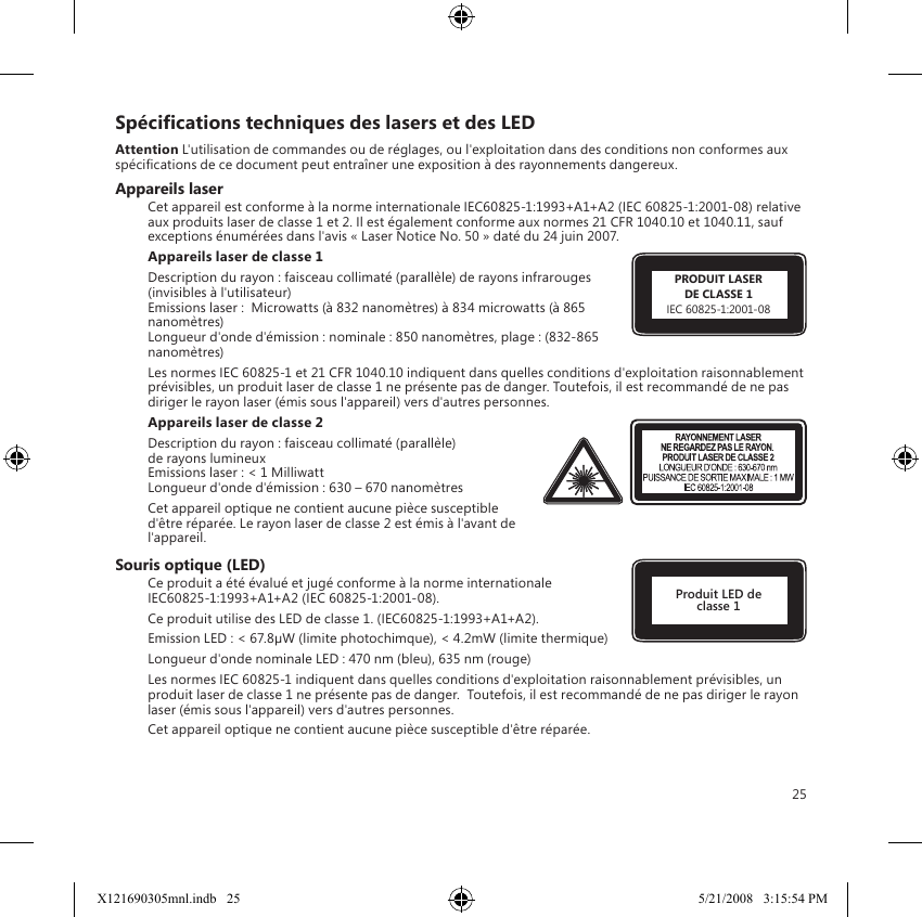 25Spécications techniques des lasers et des LEDAttention L&apos;utilisation de commandes ou de réglages, ou l&apos;exploitation dans des conditions non conformes aux spécications de ce document peut entraîner une exposition à des rayonnements dangereux. Appareils laserCet appareil est conforme à la norme internationale IEC60825-1:1993+A1+A2 (IEC 60825-1:2001-08) relative aux produits laser de classe 1 et 2. Il est également conforme aux normes 21 CFR 1040.10 et 1040.11, sauf exceptions énumérées dans l&apos;avis « Laser Notice No. 50 » daté du 24 juin 2007.Appareils laser de classe 1 Description du rayon : faisceau collimaté (parallèle) de rayons infrarouges (invisibles à l&apos;utilisateur) Emissions laser :  Microwatts (à 832 nanomètres) à 834 microwatts (à 865 nanomètres) Longueur d&apos;onde d&apos;émission : nominale : 850 nanomètres, plage : (832-865 nanomètres)Les normes IEC 60825-1 et 21 CFR 1040.10 indiquent dans quelles conditions d&apos;exploitation raisonnablement prévisibles, un produit laser de classe 1 ne présente pas de danger. Toutefois, il est recommandé de ne pas diriger le rayon laser (émis sous l&apos;appareil) vers d&apos;autres personnes. Appareils laser de classe 2Description du rayon : faisceau collimaté (parallèle)  de rayons lumineux  Emissions laser : &lt; 1 Milliwatt Longueur d&apos;onde d&apos;émission : 630 – 670 nanomètresCet appareil optique ne contient aucune pièce susceptible d&apos;être réparée. Le rayon laser de classe 2 est émis à l&apos;avant de l&apos;appareil.Souris optique (LED)Ce produit a été évalué et jugé conforme à la norme internationale  IEC60825-1:1993+A1+A2 (IEC 60825-1:2001-08).Ce produit utilise des LED de classe 1. (IEC60825-1:1993+A1+A2).Emission LED : &lt; 67.8µW (limite photochimque), &lt; 4.2mW (limite thermique)Longueur d&apos;onde nominale LED : 470 nm (bleu), 635 nm (rouge)Les normes IEC 60825-1 indiquent dans quelles conditions d&apos;exploitation raisonnablement prévisibles, un produit laser de classe 1 ne présente pas de danger.  Toutefois, il est recommandé de ne pas diriger le rayon laser (émis sous l&apos;appareil) vers d&apos;autres personnes.Cet appareil optique ne contient aucune pièce susceptible d&apos;être réparée.Produit LED de classe 1PRODUIT LASERDE CLASSE 1IEC 60825-1:2001-08X121690305mnl.indb   25 5/21/2008   3:15:54 PM