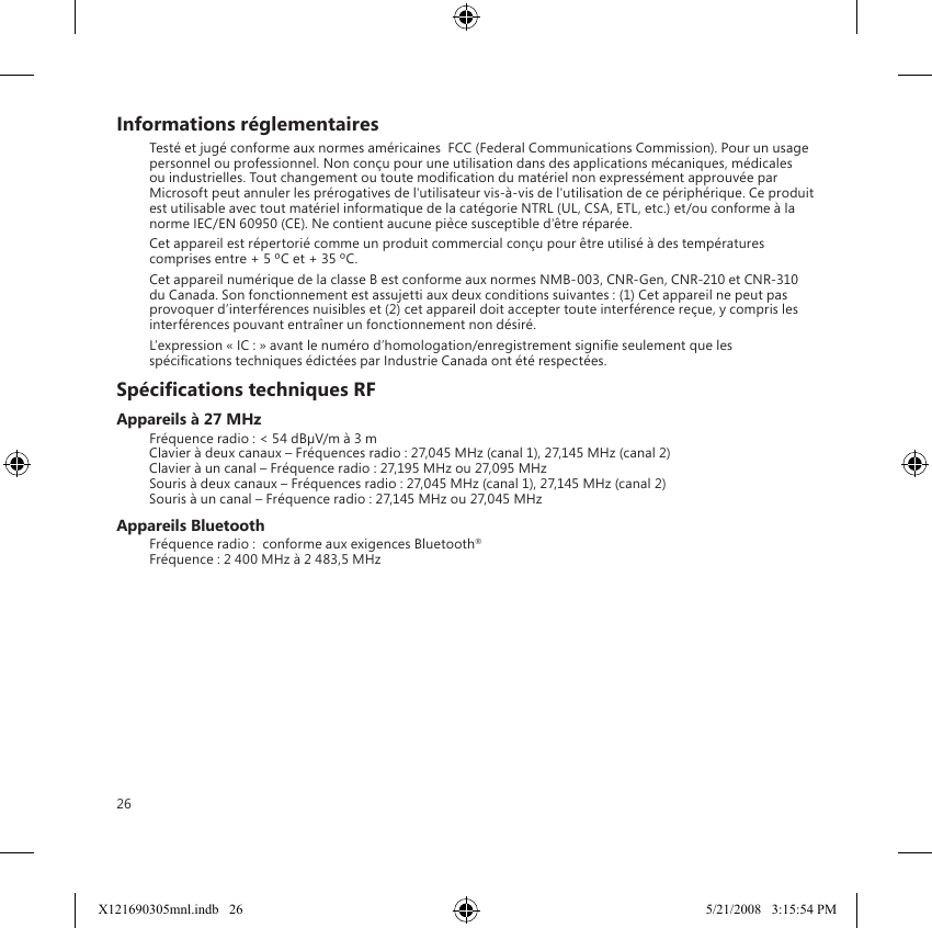 26Informations réglementairesTesté et jugé conforme aux normes américaines  FCC (Federal Communications Commission). Pour un usage personnel ou professionnel. Non conçu pour une utilisation dans des applications mécaniques, médicales ou industrielles. Tout changement ou toute modication du matériel non expressément approuvée par Microsoft peut annuler les prérogatives de l&apos;utilisateur vis-à-vis de l&apos;utilisation de ce périphérique. Ce produit est utilisable avec tout matériel informatique de la catégorie NTRL (UL, CSA, ETL, etc.) et/ou conforme à la norme IEC/EN 60950 (CE). Ne contient aucune pièce susceptible d&apos;être réparée.Cet appareil est répertorié comme un produit commercial conçu pour être utilisé à des températures comprises entre + 5 ºC et + 35 ºC.Cet appareil numérique de la classe B est conforme aux normes NMB-003, CNR-Gen, CNR-210 et CNR-310 du Canada. Son fonctionnement est assujetti aux deux conditions suivantes : (1) Cet appareil ne peut pas provoquer d’interférences nuisibles et (2) cet appareil doit accepter toute interférence reçue, y compris les interférences pouvant entraîner un fonctionnement non désiré.L’expression « IC : » avant le numéro d’homologation/enregistrement signie seulement que les spécications techniques édictées par Industrie Canada ont été respectées.Spécications techniques RFAppareils à 27 MHzFréquence radio : &lt; 54 dBµV/m à 3 m Clavier à deux canaux – Fréquences radio : 27,045 MHz (canal 1), 27,145 MHz (canal 2) Clavier à un canal – Fréquence radio : 27,195 MHz ou 27,095 MHz Souris à deux canaux – Fréquences radio : 27,045 MHz (canal 1), 27,145 MHz (canal 2) Souris à un canal – Fréquence radio : 27,145 MHz ou 27,045 MHzAppareils BluetoothFréquence radio :  conforme aux exigences Bluetooth® Fréquence : 2 400 MHz à 2 483,5 MHzX121690305mnl.indb   26 5/21/2008   3:15:54 PM