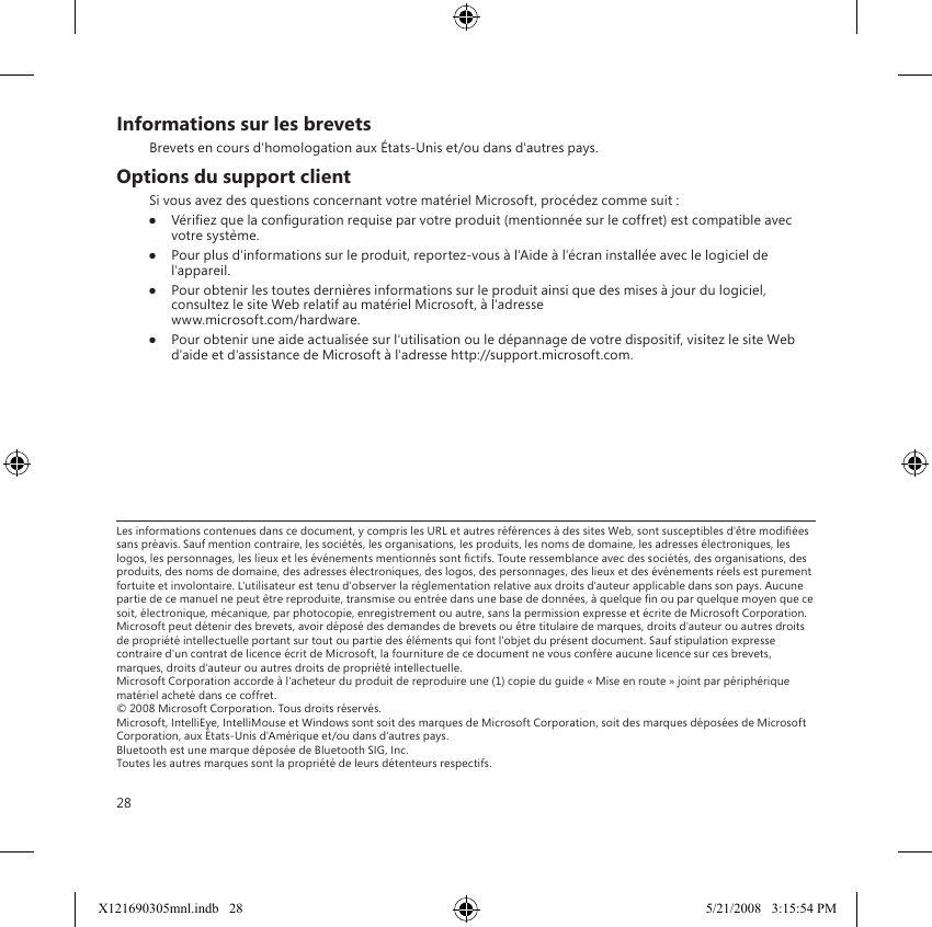 28Informations sur les brevetsBrevets en cours d&apos;homologation aux États-Unis et/ou dans d&apos;autres pays.Options du support clientSi vous avez des questions concernant votre matériel Microsoft, procédez comme suit :● Vériez que la conguration requise par votre produit (mentionnée sur le coffret) est compatible avec votre système.●  Pour plus d&apos;informations sur le produit, reportez-vous à l&apos;Aide à l&apos;écran installée avec le logiciel de l&apos;appareil. ●  Pour obtenir les toutes dernières informations sur le produit ainsi que des mises à jour du logiciel, consultez le site Web relatif au matériel Microsoft, à l&apos;adresse   www.microsoft.com/hardware.●  Pour obtenir une aide actualisée sur l&apos;utilisation ou le dépannage de votre dispositif, visitez le site Web d&apos;aide et d&apos;assistance de Microsoft à l&apos;adresse http://support.microsoft.com.Les informations contenues dans ce document, y compris les URL et autres références à des sites Web, sont susceptibles d&apos;être modiées sans préavis. Sauf mention contraire, les sociétés, les organisations, les produits, les noms de domaine, les adresses électroniques, les logos, les personnages, les lieux et les événements mentionnés sont ctifs. Toute ressemblance avec des sociétés, des organisations, des produits, des noms de domaine, des adresses électroniques, des logos, des personnages, des lieux et des événements réels est purement fortuite et involontaire. L&apos;utilisateur est tenu d&apos;observer la réglementation relative aux droits d&apos;auteur applicable dans son pays. Aucune partie de ce manuel ne peut être reproduite, transmise ou entrée dans une base de données, à quelque n ou par quelque moyen que ce soit, électronique, mécanique, par photocopie, enregistrement ou autre, sans la permission expresse et écrite de Microsoft Corporation. Microsoft peut détenir des brevets, avoir déposé des demandes de brevets ou être titulaire de marques, droits d&apos;auteur ou autres droits de propriété intellectuelle portant sur tout ou partie des éléments qui font l&apos;objet du présent document. Sauf stipulation expresse contraire d&apos;un contrat de licence écrit de Microsoft, la fourniture de ce document ne vous confère aucune licence sur ces brevets, marques, droits d&apos;auteur ou autres droits de propriété intellectuelle. Microsoft Corporation accorde à l&apos;acheteur du produit de reproduire une (1) copie du guide « Mise en route » joint par périphérique matériel acheté dans ce coffret. © 2008 Microsoft Corporation. Tous droits réservés. Microsoft, IntelliEye, IntelliMouse et Windows sont soit des marques de Microsoft Corporation, soit des marques déposées de Microsoft Corporation, aux États-Unis d&apos;Amérique et/ou dans d&apos;autres pays. Bluetooth est une marque déposée de Bluetooth SIG, Inc. Toutes les autres marques sont la propriété de leurs détenteurs respectifs.X121690305mnl.indb   28 5/21/2008   3:15:54 PM