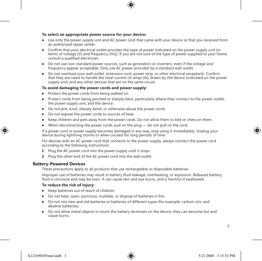 3To select an appropriate power source for your device:●  Use only the power supply unit and AC power cord that came with your device or that you received from an authorized repair center.●  Conrm that your electrical outlet provides the type of power indicated on the power supply unit (in terms of voltage [V] and frequency [Hz]). If you are not sure of the type of power supplied to your home, consult a qualied electrician.●  Do not use non-standard power sources, such as generators or inverters, even if the voltage and frequency appear acceptable. Only use AC power provided by a standard wall outlet.●  Do not overload your wall outlet, extension cord, power strip, or other electrical receptacle. Conrm that they are rated to handle the total current (in amps [A]) drawn by the device (indicated on the power supply unit) and any other devices that are on the same circuit.To avoid damaging the power cords and power supply:●  Protect the power cords from being walked on.●  Protect cords from being pinched or sharply bent, particularly where they connect to the power outlet, the power supply unit, and the device.●  Do not jerk, knot, sharply bend, or otherwise abuse the power cords.●  Do not expose the power cords to sources of heat.●  Keep children and pets away from the power cords. Do not allow them to bite or chew on them.●  When disconnecting the power cords, pull on the plug — do not pull on the cord.If a power cord or power supply becomes damaged in any way, stop using it immediately. Unplug your device during lightning storms or when unused for long periods of time.For devices with an AC power cord that connects to the power supply, always connect the power cord according to the following instructions:1  Plug the AC power cord into the power supply until it stops.2  Plug the other end of the AC power cord into the wall outlet.Battery-Powered DevicesThese precautions apply to all products that use rechargeable or disposable batteries.Improper use of batteries may result in battery uid leakage, overheating, or explosion. Released battery uid is corrosive and may be toxic. It can cause skin and eye burns, and is harmful if swallowed.To reduce the risk of injury:●  Keep batteries out of reach of children.●  Do not heat, open, puncture, mutilate, or dispose of batteries in re.●  Do not mix new and old batteries or batteries of different types (for example, carbon-zinc and alkaline batteries).●  Do not allow metal objects to touch the battery terminals on the device; they can become hot and cause burns.X121690305mnl.indb   3 5/21/2008   3:15:52 PM