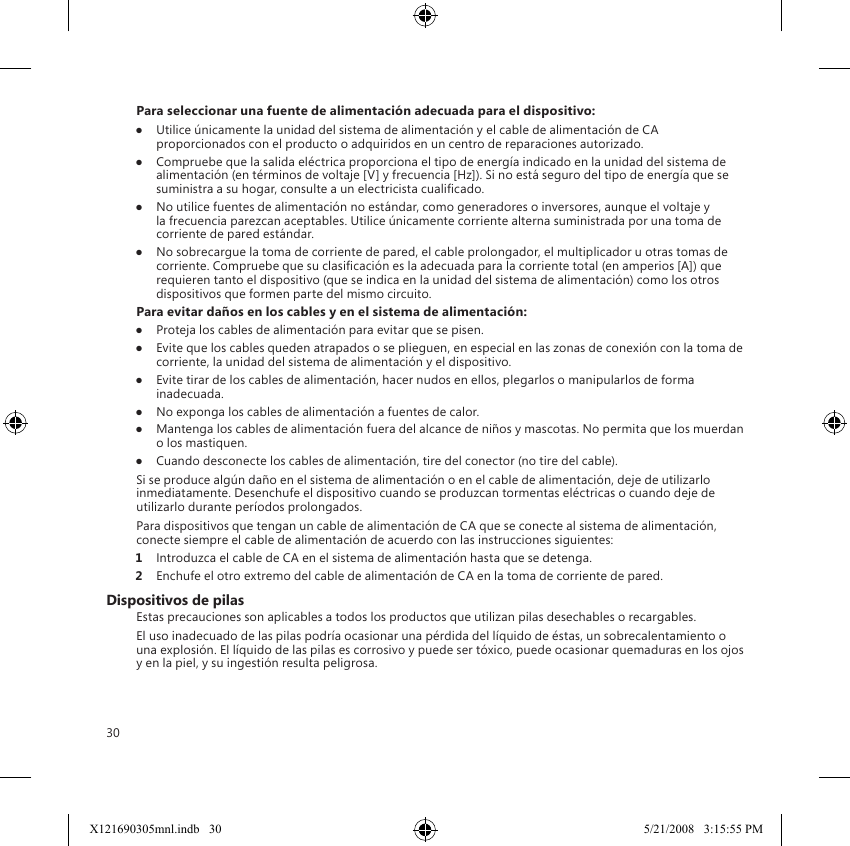 30Para seleccionar una fuente de alimentación adecuada para el dispositivo:●  Utilice únicamente la unidad del sistema de alimentación y el cable de alimentación de CA proporcionados con el producto o adquiridos en un centro de reparaciones autorizado.●  Compruebe que la salida eléctrica proporciona el tipo de energía indicado en la unidad del sistema de alimentación (en términos de voltaje [V] y frecuencia [Hz]). Si no está seguro del tipo de energía que se suministra a su hogar, consulte a un electricista cualicado.●  No utilice fuentes de alimentación no estándar, como generadores o inversores, aunque el voltaje y la frecuencia parezcan aceptables. Utilice únicamente corriente alterna suministrada por una toma de corriente de pared estándar.●  No sobrecargue la toma de corriente de pared, el cable prolongador, el multiplicador u otras tomas de corriente. Compruebe que su clasicación es la adecuada para la corriente total (en amperios [A]) que requieren tanto el dispositivo (que se indica en la unidad del sistema de alimentación) como los otros dispositivos que formen parte del mismo circuito.Para evitar daños en los cables y en el sistema de alimentación:●  Proteja los cables de alimentación para evitar que se pisen.●  Evite que los cables queden atrapados o se plieguen, en especial en las zonas de conexión con la toma de corriente, la unidad del sistema de alimentación y el dispositivo.●  Evite tirar de los cables de alimentación, hacer nudos en ellos, plegarlos o manipularlos de forma inadecuada.●  No exponga los cables de alimentación a fuentes de calor.●  Mantenga los cables de alimentación fuera del alcance de niños y mascotas. No permita que los muerdan o los mastiquen.●  Cuando desconecte los cables de alimentación, tire del conector (no tire del cable).Si se produce algún daño en el sistema de alimentación o en el cable de alimentación, deje de utilizarlo inmediatamente. Desenchufe el dispositivo cuando se produzcan tormentas eléctricas o cuando deje de utilizarlo durante períodos prolongados.Para dispositivos que tengan un cable de alimentación de CA que se conecte al sistema de alimentación, conecte siempre el cable de alimentación de acuerdo con las instrucciones siguientes:1  Introduzca el cable de CA en el sistema de alimentación hasta que se detenga.2  Enchufe el otro extremo del cable de alimentación de CA en la toma de corriente de pared.Dispositivos de pilasEstas precauciones son aplicables a todos los productos que utilizan pilas desechables o recargables.El uso inadecuado de las pilas podría ocasionar una pérdida del líquido de éstas, un sobrecalentamiento o una explosión. El líquido de las pilas es corrosivo y puede ser tóxico, puede ocasionar quemaduras en los ojos y en la piel, y su ingestión resulta peligrosa.X121690305mnl.indb   30 5/21/2008   3:15:55 PM