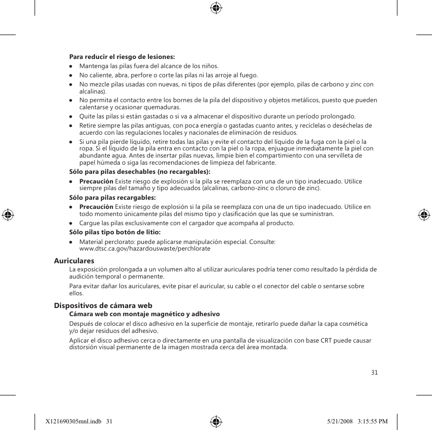 31Para reducir el riesgo de lesiones:●  Mantenga las pilas fuera del alcance de los niños.●  No caliente, abra, perfore o corte las pilas ni las arroje al fuego.●  No mezcle pilas usadas con nuevas, ni tipos de pilas diferentes (por ejemplo, pilas de carbono y zinc con alcalinas).●  No permita el contacto entre los bornes de la pila del dispositivo y objetos metálicos, puesto que pueden calentarse y ocasionar quemaduras.●  Quite las pilas si están gastadas o si va a almacenar el dispositivo durante un período prolongado.●  Retire siempre las pilas antiguas, con poca energía o gastadas cuanto antes, y recíclelas o deséchelas de acuerdo con las regulaciones locales y nacionales de eliminación de residuos.●  Si una pila pierde líquido, retire todas las pilas y evite el contacto del líquido de la fuga con la piel o la ropa. Si el líquido de la pila entra en contacto con la piel o la ropa, enjuague inmediatamente la piel con abundante agua. Antes de insertar pilas nuevas, limpie bien el compartimiento con una servilleta de papel húmeda o siga las recomendaciones de limpieza del fabricante.Sólo para pilas desechables (no recargables):●  Precaución Existe riesgo de explosión si la pila se reemplaza con una de un tipo inadecuado. Utilice siempre pilas del tamaño y tipo adecuados (alcalinas, carbono-zinc o cloruro de zinc).Sólo para pilas recargables:●  Precaución Existe riesgo de explosión si la pila se reemplaza con una de un tipo inadecuado. Utilice en todo momento únicamente pilas del mismo tipo y clasicación que las que se suministran.●  Cargue las pilas exclusivamente con el cargador que acompaña al producto.Sólo pilas tipo botón de litio:●  Material perclorato: puede aplicarse manipulación especial. Consulte:  www.dtsc.ca.gov/hazardouswaste/perchlorateAuricularesLa exposición prolongada a un volumen alto al utilizar auriculares podría tener como resultado la pérdida de audición temporal o permanente.Para evitar dañar los auriculares, evite pisar el auricular, su cable o el conector del cable o sentarse sobre ellos.Dispositivos de cámara webCámara web con montaje magnético y adhesivoDespués de colocar el disco adhesivo en la supercie de montaje, retirarlo puede dañar la capa cosmética y/o dejar residuos del adhesivo.  Aplicar el disco adhesivo cerca o directamente en una pantalla de visualización con base CRT puede causar distorsión visual permanente de la imagen mostrada cerca del área montada.X121690305mnl.indb   31 5/21/2008   3:15:55 PM