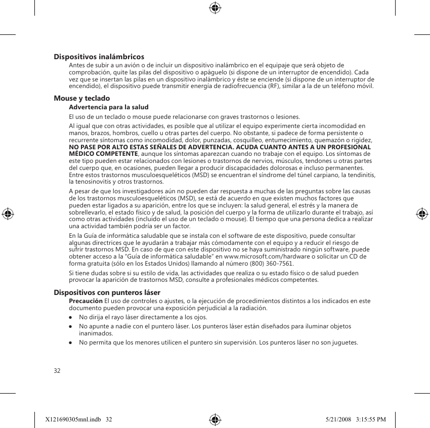 32Dispositivos inalámbricosAntes de subir a un avión o de incluir un dispositivo inalámbrico en el equipaje que será objeto de comprobación, quite las pilas del dispositivo o apáguelo (si dispone de un interruptor de encendido). Cada vez que se insertan las pilas en un dispositivo inalámbrico y éste se enciende (si dispone de un interruptor de encendido), el dispositivo puede transmitir energía de radiofrecuencia (RF), similar a la de un teléfono móvil.Mouse y tecladoAdvertencia para la saludEl uso de un teclado o mouse puede relacionarse con graves trastornos o lesiones.Al igual que con otras actividades, es posible que al utilizar el equipo experimente cierta incomodidad en manos, brazos, hombros, cuello u otras partes del cuerpo. No obstante, si padece de forma persistente o recurrente síntomas como incomodidad, dolor, punzadas, cosquilleo, entumecimiento, quemazón o rigidez, NO PASE POR ALTO ESTAS SEÑALES DE ADVERTENCIA. ACUDA CUANTO ANTES A UN PROFESIONAL MÉDICO COMPETENTE, aunque los síntomas aparezcan cuando no trabaje con el equipo. Los síntomas de este tipo pueden estar relacionados con lesiones o trastornos de nervios, músculos, tendones u otras partes del cuerpo que, en ocasiones, pueden llegar a producir discapacidades dolorosas e incluso permanentes. Entre estos trastornos musculoesqueléticos (MSD) se encuentran el síndrome del túnel carpiano, la tendinitis, la tenosinovitis y otros trastornos.A pesar de que los investigadores aún no pueden dar respuesta a muchas de las preguntas sobre las causas de los trastornos musculoesqueléticos (MSD), se está de acuerdo en que existen muchos factores que pueden estar ligados a su aparición, entre los que se incluyen: la salud general, el estrés y la manera de sobrellevarlo, el estado físico y de salud, la posición del cuerpo y la forma de utilizarlo durante el trabajo, así como otras actividades (incluido el uso de un teclado o mouse). El tiempo que una persona dedica a realizar una actividad también podría ser un factor.En la Guía de informática saludable que se instala con el software de este dispositivo, puede consultar algunas directrices que le ayudarán a trabajar más cómodamente con el equipo y a reducir el riesgo de sufrir trastornos MSD. En caso de que con este dispositivo no se haya suministrado ningún software, puede obtener acceso a la “Guía de informática saludable” en www.microsoft.com/hardware o solicitar un CD de forma gratuita (sólo en los Estados Unidos) llamando al número (800) 360-7561.Si tiene dudas sobre si su estilo de vida, las actividades que realiza o su estado físico o de salud pueden provocar la aparición de trastornos MSD, consulte a profesionales médicos competentes.Dispositivos con punteros láserPrecaución El uso de controles o ajustes, o la ejecución de procedimientos distintos a los indicados en este documento pueden provocar una exposición perjudicial a la radiación.●  No dirija el rayo láser directamente a los ojos.●  No apunte a nadie con el puntero láser. Los punteros láser están diseñados para iluminar objetos inanimados.●  No permita que los menores utilicen el puntero sin supervisión. Los punteros láser no son juguetes.X121690305mnl.indb   32 5/21/2008   3:15:55 PM