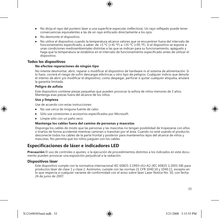 33●  No dirija el rayo del puntero láser a una supercie especular (reectora). Un rayo reejado puede tener consecuencias equivalentes a las de un rayo enfocado directamente a los ojos.●  No desmonte el dispositivo.●  No utilice el dispositivo cuando la temperatura alcance valores que se encuentren fuera del intervalo de funcionamiento especicado, a saber, de +5 ºC (+41 ºF) a +35 ºC (+95 ºF). Si el dispositivo se expone a unas condiciones medioambientales distintas a las que se indican para su funcionamiento, apáguelo y haga que la temperatura se estabilice en el intervalo de funcionamiento especicado antes de utilizar el dispositivo.Todos los dispositivosNo efectúe reparaciones de ningún tipoNo intente desmontar, abrir, reparar o modicar el dispositivo de hardware ni el sistema de alimentación. Si lo hace, correrá el riesgo de sufrir descargas eléctricas u otro tipo de peligros. Cualquier indicio que denote el intento de abrir y/o modicar el dispositivo, como despegar, perforar o quitar cualquier etiqueta, anulará la garantía limitada.Peligro de asxiaEste dispositivo contiene piezas pequeñas que pueden provocar la asxia de niños menores de 3 años. Mantenga esas piezas fuera del alcance de los niños.Uso y limpiezaUse de acuerdo con estas instrucciones: ●  No use cerca de ninguna fuente de calor. ●  Sólo use conexiones o accesorios especicados por Microsoft. ●  Limpie sólo con un paño seco.Mantenga los cables fuera del camino de personas y mascotasDisponga los cables de modo que las personas y las mascotas no tengan posibilidad de tropezarse con ellos o tirarlos de forma accidental mientras caminan o transitan por el área. Cuando no esté usando el producto, desconecte todos los cables de la parte frontal y posterior para mantenerlos lejos del alcance de niños y mascotas. No permita que los niños jueguen con los cables.Especicaciones de láser e indicadores LEDPrecaución El uso de controles o ajustes, o la ejecución de procedimientos distintos a los indicados en este docu-mento pueden provocar una exposición perjudicial a la radiación. Dispositivos láserEste dispositivo cumple con la normativa internacional IEC 60825-1:1993+A1+A2 (IEC 60825-1:2001-08) para productos láser de clase 1 y clase 2. Asimismo, cumple con las normas 21 CFR 1040.10 y 1040.11, excepto en lo que respecta a cualquier variante de conformidad con el aviso sobre láser Laser Notice No. 50, con fecha 24 de junio de 2007.X121690305mnl.indb   33 5/21/2008   3:15:55 PM