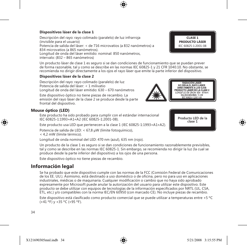 34Dispositivos láser de la clase 1 Descripción del rayo: rayo colimado (paralelo) de luz infrarroja  (invisible para el usuario) Potencia de salida del láser: &lt; de 716 microvatios (a 832 nanómetros) a 834 microvatios (a 865 nanómetros). Longitud de onda del láser emitido: nominal: 850 nanómetros,  intervalo: (832 – 865 nanómetros)Un producto láser de clase 1 es seguro si se dan condiciones de funcionamiento que se puedan prever de forma razonable, tal y como se describe en las normas IEC 60825-1 y 21 CFR 1040.10. No obstante, se recomienda no dirigir directamente a los ojos el rayo láser que emite la parte inferior del dispositivo. Dispositivos láser de la clase 2Descripción del rayo: rayo colimado (paralelo) de luz Potencia de salida del láser: &lt; 1 milivatio Longitud de onda del láser emitido: 630 – 670 nanómetrosEste dispositivo óptico no tiene piezas de recambio. La emisión del rayo láser de la clase 2 se produce desde la parte frontal del dispositivo.Mouse óptico (LED)Este producto ha sido probado para cumplir con el estándar internacional  IEC 60825-1:1993+A1+A2 (IEC 60825-1:2001-08).Este producto usa LED que pertenecen a la clase 1 (IEC 60825-1:1993+A1+A2).Potencia de salida de LED: &lt; 67,8 µW (límite fotoquímico),  &lt; 4,2 mW (límite térmico).Longitud de onda nominal del LED: 470 nm (azul), 635 nm (rojo).Un producto de la clase 1 es seguro si se dan condiciones de funcionamiento razonablemente previsibles, tal y como se describe en las normas IEC 60825-1. Sin embargo, se recomienda no dirigir la luz (la cual se produce desde la parte inferior del dispositivo) a los ojos de una persona.Este dispositivo óptico no tiene piezas de recambio.Información legalSe ha probado que este dispositivo cumple con las normas de la FCC (Comisión Federal de Comunicaciones de los EE. UU.). Asimismo, está destinado a uso doméstico o de ocina, pero no para uso en aplicaciones industriales, médicas o de maquinaria. Cualquier modicación o cambio que no haya sido aprobado expresamente por Microsoft puede anular la autorización del usuario para utilizar este dispositivo. Este producto se debe utilizar con equipos de tecnologías de la información especicados por NRTL (UL, CSA, ETL, etc.) y/o compatibles con la norma IEC/EN 60950 (con marcado CE). No incluye piezas de recambio.Este dispositivo está clasicado como producto comercial que se puede utilizar a temperaturas entre +5 ºC (+41 ºF) y +35 ºC (+95 ºF).CLASE 1PRODUCTO LÁSERIEC 60825-1:2001-08Producto LED de la clase 1X121690305mnl.indb   34 5/21/2008   3:15:55 PM