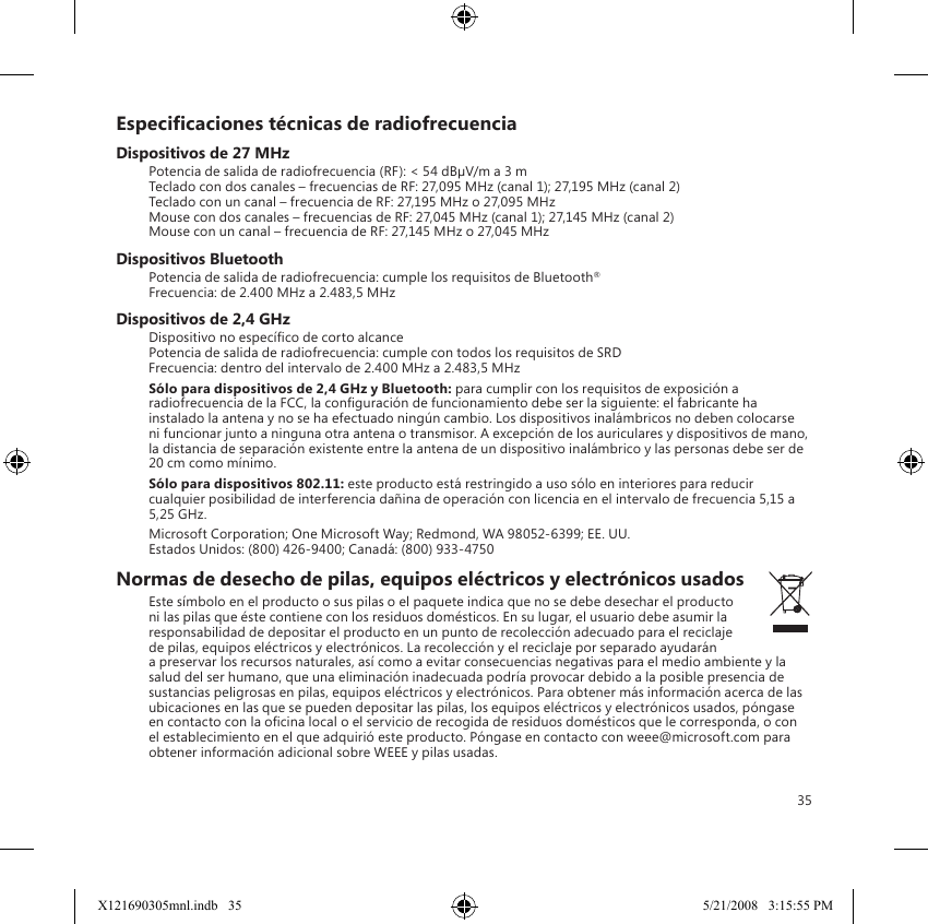 35Especicaciones técnicas de radiofrecuenciaDispositivos de 27 MHzPotencia de salida de radiofrecuencia (RF): &lt; 54 dBµV/m a 3 m Teclado con dos canales – frecuencias de RF: 27,095 MHz (canal 1); 27,195 MHz (canal 2) Teclado con un canal – frecuencia de RF: 27,195 MHz o 27,095 MHz Mouse con dos canales – frecuencias de RF: 27,045 MHz (canal 1); 27,145 MHz (canal 2) Mouse con un canal – frecuencia de RF: 27,145 MHz o 27,045 MHzDispositivos BluetoothPotencia de salida de radiofrecuencia: cumple los requisitos de Bluetooth® Frecuencia: de 2.400 MHz a 2.483,5 MHzDispositivos de 2,4 GHzDispositivo no especíco de corto alcance Potencia de salida de radiofrecuencia: cumple con todos los requisitos de SRD Frecuencia: dentro del intervalo de 2.400 MHz a 2.483,5 MHzSólo para dispositivos de 2,4 GHz y Bluetooth: para cumplir con los requisitos de exposición a radiofrecuencia de la FCC, la conguración de funcionamiento debe ser la siguiente: el fabricante ha instalado la antena y no se ha efectuado ningún cambio. Los dispositivos inalámbricos no deben colocarse ni funcionar junto a ninguna otra antena o transmisor. A excepción de los auriculares y dispositivos de mano, la distancia de separación existente entre la antena de un dispositivo inalámbrico y las personas debe ser de 20 cm como mínimo.Sólo para dispositivos 802.11: este producto está restringido a uso sólo en interiores para reducir cualquier posibilidad de interferencia dañina de operación con licencia en el intervalo de frecuencia 5,15 a 5,25 GHz.Microsoft Corporation; One Microsoft Way; Redmond, WA 98052-6399; EE. UU. Estados Unidos: (800) 426-9400; Canadá: (800) 933-4750Normas de desecho de pilas, equipos eléctricos y electrónicos usadosEste símbolo en el producto o sus pilas o el paquete indica que no se debe desechar el producto ni las pilas que éste contiene con los residuos domésticos. En su lugar, el usuario debe asumir la responsabilidad de depositar el producto en un punto de recolección adecuado para el reciclaje de pilas, equipos eléctricos y electrónicos. La recolección y el reciclaje por separado ayudarán a preservar los recursos naturales, así como a evitar consecuencias negativas para el medio ambiente y la salud del ser humano, que una eliminación inadecuada podría provocar debido a la posible presencia de sustancias peligrosas en pilas, equipos eléctricos y electrónicos. Para obtener más información acerca de las ubicaciones en las que se pueden depositar las pilas, los equipos eléctricos y electrónicos usados, póngase en contacto con la ocina local o el servicio de recogida de residuos domésticos que le corresponda, o con el establecimiento en el que adquirió este producto. Póngase en contacto con weee@microsoft.com para obtener información adicional sobre WEEE y pilas usadas.X121690305mnl.indb   35 5/21/2008   3:15:55 PM