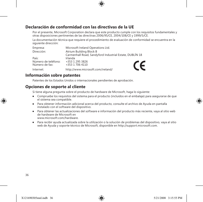 36Declaración de conformidad con las directivas de la UEPor el presente, Microsoft Corporation declara que este producto cumple con los requisitos fundamentales y otras disposiciones pertinentes de las directivas 2006/95/CE, 2004/108/CE y 1999/5/CE.La documentación técnica que requiere el procedimiento de evaluación de conformidad se encuentra en la siguiente dirección:Empresa:  Microsoft Ireland Operations Ltd.Dirección:  Atrium Building Block B  Carmenhall Road, Sandyford Industrial Estate, DUBLÍN 18País:  IrlandaNúmero de teléfono:  +353 1 295 3826Número de fax:  +353 1 706 4110 Internet:  http://www.microsoft.com/ireland/                            Información sobre patentesPatentes de los Estados Unidos o internacionales pendientes de aprobación.Opciones de soporte al clienteSi tiene alguna pregunta sobre el producto de hardware de Microsoft, haga lo siguiente:● Compruebe los requisitos del sistema para el producto (incluidos en el embalaje) para asegurarse de que el sistema sea compatible.●  Para obtener información adicional acerca del producto, consulte el archivo de Ayuda en pantalla instalado con el software del dispositivo. ●  Para obtener las actualizaciones del software e información del producto más reciente, vaya al sitio web de hardware de Microsoft en  www.microsoft.com/hardware.●  Para recibir ayuda actualizada sobre la utilización o la solución de problemas del dispositivo, vaya al sitio web de Ayuda y soporte técnico de Microsoft, disponible en http://support.microsoft.com.X121690305mnl.indb   36 5/21/2008   3:15:55 PM