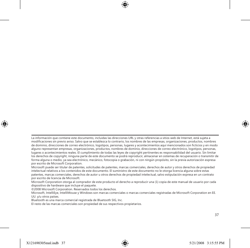 37La información que contiene este documento, incluidas las direcciones URL y otras referencias a sitios web de Internet, está sujeta a modicaciones sin previo aviso. Salvo que se establezca lo contrario, los nombres de las empresas, organizaciones, productos, nombres de dominio, direcciones de correo electrónico, logotipos, personas, lugares y acontecimientos aquí mencionados son cticios y en modo alguno representan empresas, organizaciones, productos, nombres de dominio, direcciones de correo electrónico, logotipos, personas, lugares o acontecimientos reales. El cumplimiento de todas las leyes de copyright pertinentes es responsabilidad del usuario. Sin limitar los derechos de copyright, ninguna parte de este documento se podrá reproducir, almacenar en sistemas de recuperación o transmitir de forma alguna o medio, ya sea electrónico, mecánico, fotocopia o grabación, ni con ningún propósito, sin la previa autorización expresa por escrito de Microsoft Corporation. Microsoft puede ser titular de patentes, solicitudes de patentes, marcas comerciales, derechos de autor y otros derechos de propiedad intelectual relativos a los contenidos de este documento. El suministro de este documento no le otorga licencia alguna sobre estas patentes, marcas comerciales, derechos de autor u otros derechos de propiedad intelectual, salvo estipulación expresa en un contrato por escrito de licencia de Microsoft. Microsoft Corporation otorga al comprador de este producto el derecho a reproducir una (1) copia de este manual de usuario por cada dispositivo de hardware que incluye el paquete. ©2008 Microsoft Corporation. Reservados todos los derechos. Microsoft, IntelliEye, IntelliMouse y Windows son marcas comerciales o marcas comerciales registradas de Microsoft Corporation en EE. UU. y/u otros países. Bluetooth es una marca comercial registrada de Bluetooth SIG, Inc. El resto de las marcas comerciales son propiedad de sus respectivos propietarios.X121690305mnl.indb   37 5/21/2008   3:15:55 PM