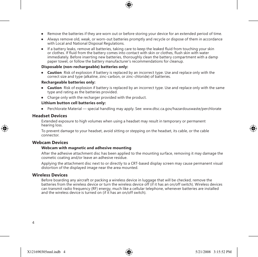 4●  Remove the batteries if they are worn out or before storing your device for an extended period of time.●  Always remove old, weak, or worn-out batteries promptly and recycle or dispose of them in accordance with Local and National Disposal Regulations.●  If a battery leaks, remove all batteries, taking care to keep the leaked uid from touching your skin or clothes. If uid from the battery comes into contact with skin or clothes, ush skin with water immediately. Before inserting new batteries, thoroughly clean the battery compartment with a damp paper towel, or follow the battery manufacturer’s recommendations for cleanup.Disposable (non-rechargeable) batteries only:●  Caution  Risk of explosion if battery is replaced by an incorrect type. Use and replace only with the correct size and type (alkaline, zinc-carbon, or zinc-chloride) of batteries.Rechargeable batteries only:●  Caution  Risk of explosion if battery is replaced by an incorrect type. Use and replace only with the same type and rating as the batteries provided.●  Charge only with the recharger provided with the product.Lithium button cell batteries only:●  Perchlorate Material — special handling may apply. See: www.dtsc.ca.gov/hazardouswaste/perchlorateHeadset DevicesExtended exposure to high volumes when using a headset may result in temporary or permanent hearing loss.To prevent damage to your headset, avoid sitting or stepping on the headset, its cable, or the cable connector.Webcam DevicesWebcam with magnetic and adhesive mountingAfter the adhesive attachment disc has been applied to the mounting surface, removing it may damage the cosmetic coating and/or leave an adhesive residue.  Applying the attachment disc next to or directly to a CRT-based display screen may cause permanent visual distortion of the displayed image near the area mounted.Wireless DevicesBefore boarding any aircraft or packing a wireless device in luggage that will be checked, remove the batteries from the wireless device or turn the wireless device off (if it has an on/off switch). Wireless devices can transmit radio frequency (RF) energy, much like a cellular telephone, whenever batteries are installed and the wireless device is turned on (if it has an on/off switch).X121690305mnl.indb   4 5/21/2008   3:15:52 PM