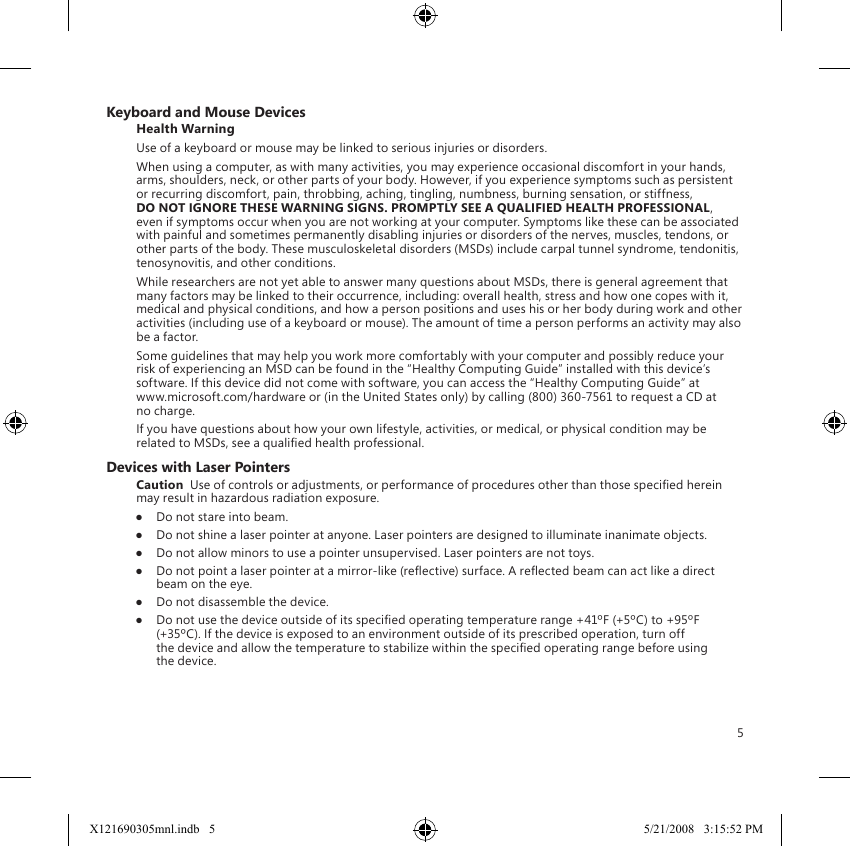 5Keyboard and Mouse DevicesHealth WarningUse of a keyboard or mouse may be linked to serious injuries or disorders.When using a computer, as with many activities, you may experience occasional discomfort in your hands, arms, shoulders, neck, or other parts of your body. However, if you experience symptoms such as persistent or recurring discomfort, pain, throbbing, aching, tingling, numbness, burning sensation, or stiffness, DO NOT IGNORE THESE WARNING SIGNS. PROMPTLY SEE A QUALIFIED HEALTH PROFESSIONAL, even if symptoms occur when you are not working at your computer. Symptoms like these can be associated with painful and sometimes permanently disabling injuries or disorders of the nerves, muscles, tendons, or other parts of the body. These musculoskeletal disorders (MSDs) include carpal tunnel syndrome, tendonitis, tenosynovitis, and other conditions.While researchers are not yet able to answer many questions about MSDs, there is general agreement that many factors may be linked to their occurrence, including: overall health, stress and how one copes with it, medical and physical conditions, and how a person positions and uses his or her body during work and other activities (including use of a keyboard or mouse). The amount of time a person performs an activity may also be a factor.Some guidelines that may help you work more comfortably with your computer and possibly reduce your risk of experiencing an MSD can be found in the “Healthy Computing Guide” installed with this device’s software. If this device did not come with software, you can access the “Healthy Computing Guide” at  www.microsoft.com/hardware or (in the United States only) by calling (800) 360-7561 to request a CD at no charge.If you have questions about how your own lifestyle, activities, or medical, or physical condition may be related to MSDs, see a qualied health professional.Devices with Laser PointersCaution  Use of controls or adjustments, or performance of procedures other than those specied herein may result in hazardous radiation exposure.●  Do not stare into beam.●  Do not shine a laser pointer at anyone. Laser pointers are designed to illuminate inanimate objects.●  Do not allow minors to use a pointer unsupervised. Laser pointers are not toys.●  Do not point a laser pointer at a mirror-like (reective) surface. A reected beam can act like a direct beam on the eye.●  Do not disassemble the device.●  Do not use the device outside of its specied operating temperature range +41ºF (+5ºC) to +95ºF (+35ºC). If the device is exposed to an environment outside of its prescribed operation, turn off the device and allow the temperature to stabilize within the specied operating range before using the device.X121690305mnl.indb   5 5/21/2008   3:15:52 PM