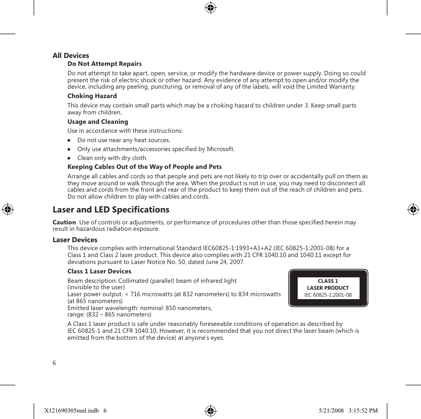 6All DevicesDo Not Attempt RepairsDo not attempt to take apart, open, service, or modify the hardware device or power supply. Doing so could present the risk of electric shock or other hazard. Any evidence of any attempt to open and/or modify the device, including any peeling, puncturing, or removal of any of the labels, will void the Limited Warranty.Choking HazardThis device may contain small parts which may be a choking hazard to children under 3. Keep small parts away from children.Usage and CleaningUse in accordance with these instructions: ●  Do not use near any heat sources. ●  Only use attachments/accessories specied by Microsoft. ●  Clean only with dry cloth.Keeping Cables Out of the Way of People and PetsArrange all cables and cords so that people and pets are not likely to trip over or accidentally pull on them as they move around or walk through the area. When the product is not in use, you may need to disconnect all cables and cords from the front and rear of the product to keep them out of the reach of children and pets. Do not allow children to play with cables and cords.Laser and LED SpecicationsCaution  Use of controls or adjustments, or performance of procedures other than those specied herein may result in hazardous radiation exposure. Laser DevicesThis device complies with International Standard IEC60825-1:1993+A1+A2 (IEC 60825-1:2001-08) for a Class 1 and Class 2 laser product. This device also complies with 21 CFR 1040.10 and 1040.11 except for deviations pursuant to Laser Notice No. 50, dated June 24, 2007.Class 1 Laser Devices Beam description: Collimated (parallel) beam of infrared light  (invisible to the user) Laser power output: &lt; 716 microwatts (at 832 nanometers) to 834 microwatts (at 865 nanometers) Emitted laser wavelength: nominal: 850 nanometers,  range: (832 – 865 nanometers)A Class 1 laser product is safe under reasonably foreseeable conditions of operation as described by IEC 60825-1 and 21 CFR 1040.10. However, it is recommended that you not direct the laser beam (which is emitted from the bottom of the device) at anyone’s eyes. CLASS 1LASER PRODUCTIEC 60825-1:2001-08X121690305mnl.indb   6 5/21/2008   3:15:52 PM