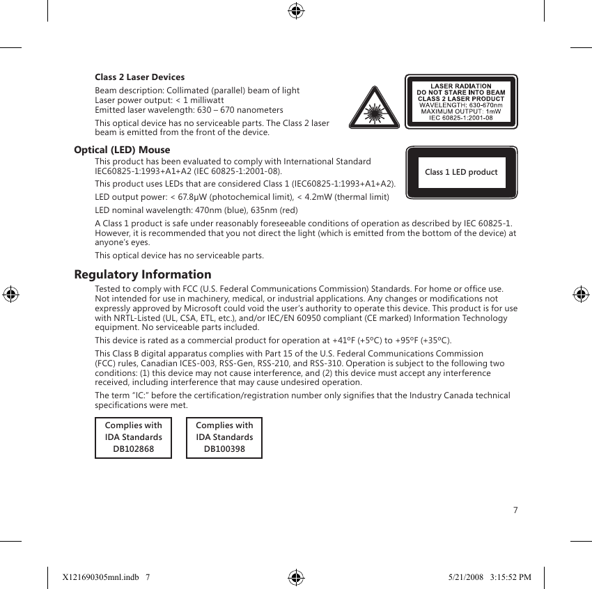 7Class 2 Laser DevicesBeam description: Collimated (parallel) beam of light Laser power output: &lt; 1 milliwatt Emitted laser wavelength: 630 – 670 nanometersThis optical device has no serviceable parts. The Class 2 laser beam is emitted from the front of the device.Optical (LED) MouseThis product has been evaluated to comply with International Standard IEC60825-1:1993+A1+A2 (IEC 60825-1:2001-08).This product uses LEDs that are considered Class 1 (IEC60825-1:1993+A1+A2).LED output power: &lt; 67.8µW (photochemical limit), &lt; 4.2mW (thermal limit)LED nominal wavelength: 470nm (blue), 635nm (red)A Class 1 product is safe under reasonably foreseeable conditions of operation as described by IEC 60825-1.  However, it is recommended that you not direct the light (which is emitted from the bottom of the device) at anyone’s eyes.This optical device has no serviceable parts.Regulatory InformationTested to comply with FCC (U.S. Federal Communications Commission) Standards. For home or ofce use. Not intended for use in machinery, medical, or industrial applications. Any changes or modications not expressly approved by Microsoft could void the user’s authority to operate this device. This product is for use with NRTL-Listed (UL, CSA, ETL, etc.), and/or IEC/EN 60950 compliant (CE marked) Information Technology equipment. No serviceable parts included.This device is rated as a commercial product for operation at +41ºF (+5ºC) to +95ºF (+35ºC).This Class B digital apparatus complies with Part 15 of the U.S. Federal Communications Commission (FCC) rules, Canadian ICES-003, RSS-Gen, RSS-210, and RSS-310. Operation is subject to the following two conditions: (1) this device may not cause interference, and (2) this device must accept any interference received, including interference that may cause undesired operation.The term “IC:” before the certication/registration number only signies that the Industry Canada technical specications were met.Complies withIDA StandardsDB102868       Complies withIDA StandardsDB100398Class 1 LED productX121690305mnl.indb   7 5/21/2008   3:15:52 PM