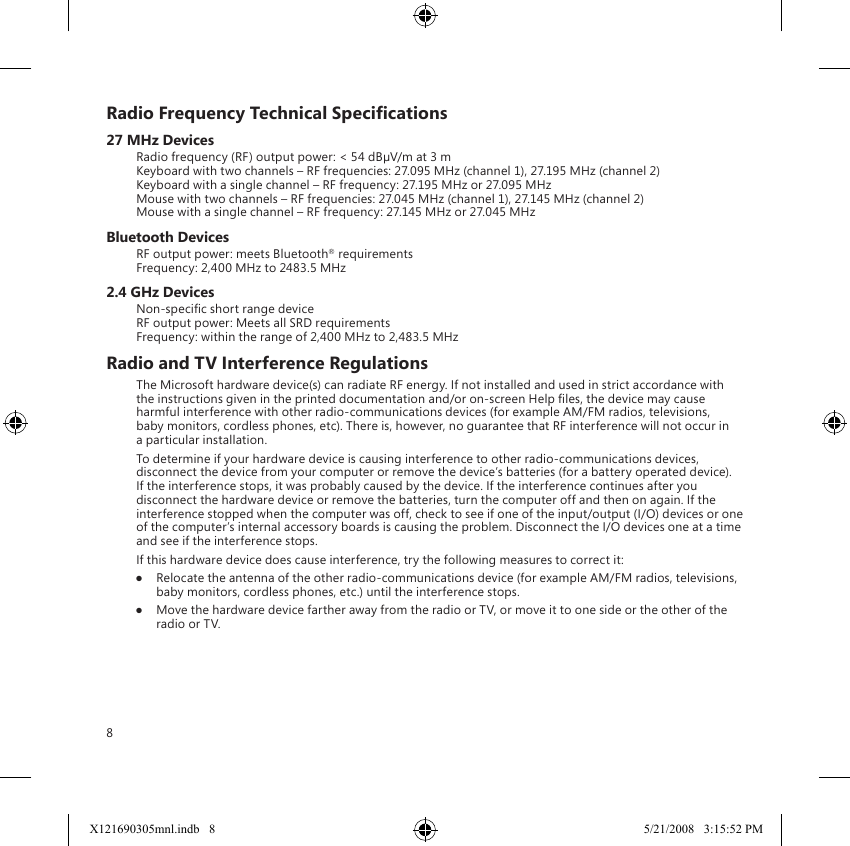 8Radio Frequency Technical Specications27 MHz DevicesRadio frequency (RF) output power: &lt; 54 dBµV/m at 3 m Keyboard with two channels – RF frequencies: 27.095 MHz (channel 1), 27.195 MHz (channel 2) Keyboard with a single channel – RF frequency: 27.195 MHz or 27.095 MHz Mouse with two channels – RF frequencies: 27.045 MHz (channel 1), 27.145 MHz (channel 2) Mouse with a single channel – RF frequency: 27.145 MHz or 27.045 MHzBluetooth DevicesRF output power: meets Bluetooth® requirements Frequency: 2,400 MHz to 2483.5 MHz2.4 GHz DevicesNon-specic short range device RF output power: Meets all SRD requirements Frequency: within the range of 2,400 MHz to 2,483.5 MHzRadio and TV Interference RegulationsThe Microsoft hardware device(s) can radiate RF energy. If not installed and used in strict accordance with the instructions given in the printed documentation and/or on-screen Help les, the device may cause harmful interference with other radio-communications devices (for example AM/FM radios, televisions, baby monitors, cordless phones, etc). There is, however, no guarantee that RF interference will not occur in a particular installation.To determine if your hardware device is causing interference to other radio-communications devices, disconnect the device from your computer or remove the device’s batteries (for a battery operated device). If the interference stops, it was probably caused by the device. If the interference continues after you disconnect the hardware device or remove the batteries, turn the computer off and then on again. If the interference stopped when the computer was off, check to see if one of the input/output (I/O) devices or one of the computer’s internal accessory boards is causing the problem. Disconnect the I/O devices one at a time and see if the interference stops.If this hardware device does cause interference, try the following measures to correct it:●  Relocate the antenna of the other radio-communications device (for example AM/FM radios, televisions, baby monitors, cordless phones, etc.) until the interference stops.●  Move the hardware device farther away from the radio or TV, or move it to one side or the other of the radio or TV.X121690305mnl.indb   8 5/21/2008   3:15:52 PM