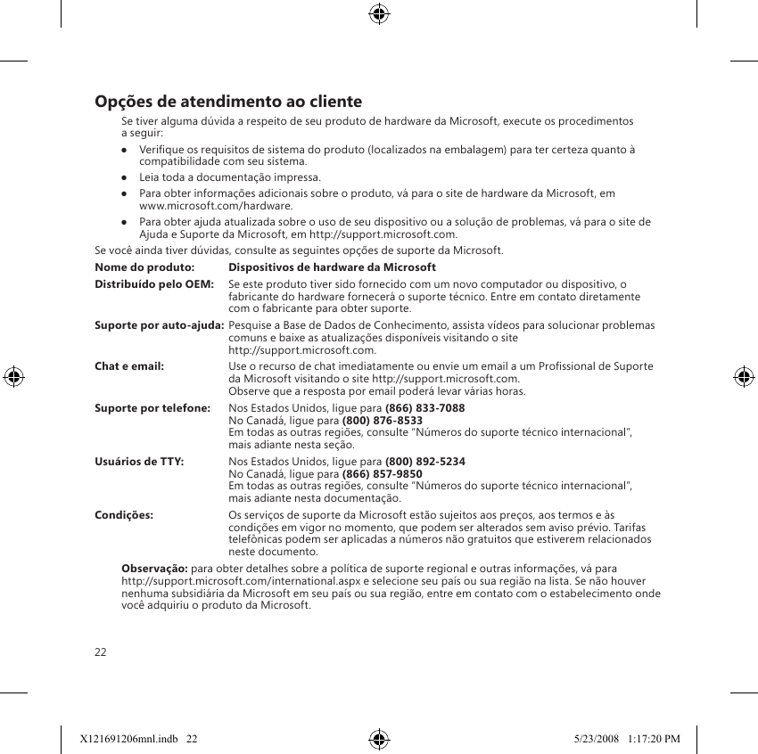 22Opções de atendimento ao clienteSe tiver alguma dúvida a respeito de seu produto de hardware da Microsoft, execute os procedimentos  a seguir:●  Verique os requisitos de sistema do produto (localizados na embalagem) para ter certeza quanto à compatibilidade com seu sistema.●  Leia toda a documentação impressa.●  Para obter informações adicionais sobre o produto, vá para o site de hardware da Microsoft, em  www.microsoft.com/hardware.●  Para obter ajuda atualizada sobre o uso de seu dispositivo ou a solução de problemas, vá para o site de Ajuda e Suporte da Microsoft, em http://support.microsoft.com.Se você ainda tiver dúvidas, consulte as seguintes opções de suporte da Microsoft.Nome do produto:  Dispositivos de hardware da MicrosoftDistribuído pelo OEM:  Se este produto tiver sido fornecido com um novo computador ou dispositivo, o fabricante do hardware fornecerá o suporte técnico. Entre em contato diretamente com o fabricante para obter suporte.Suporte por auto-ajuda: Pesquise a Base de Dados de Conhecimento, assista vídeos para solucionar problemas comuns e baixe as atualizações disponíveis visitando o site  http://support.microsoft.com.Chat e email:  Use o recurso de chat imediatamente ou envie um email a um Prossional de Suporte da Microsoft visitando o site http://support.microsoft.com. Observe que a resposta por email poderá levar várias horas.Suporte por telefone:  Nos Estados Unidos, ligue para (866) 833-7088 No Canadá, ligue para (800) 876-8533 Em todas as outras regiões, consulte “Números do suporte técnico internacional”,  mais adiante nesta seção.Usuários de TTY:  Nos Estados Unidos, ligue para (800) 892-5234  No Canadá, ligue para (866) 857-9850 Em todas as outras regiões, consulte “Números do suporte técnico internacional”,  mais adiante nesta documentação.Condições:  Os serviços de suporte da Microsoft estão sujeitos aos preços, aos termos e às condições em vigor no momento, que podem ser alterados sem aviso prévio. Tarifas telefônicas podem ser aplicadas a números não gratuitos que estiverem relacionados neste documento.Observação: para obter detalhes sobre a política de suporte regional e outras informações, vá para http://support.microsoft.com/international.aspx e selecione seu país ou sua região na lista. Se não houver nenhuma subsidiária da Microsoft em seu país ou sua região, entre em contato com o estabelecimento onde você adquiriu o produto da Microsoft.X121691206mnl.indb   22 5/23/2008   1:17:20 PM