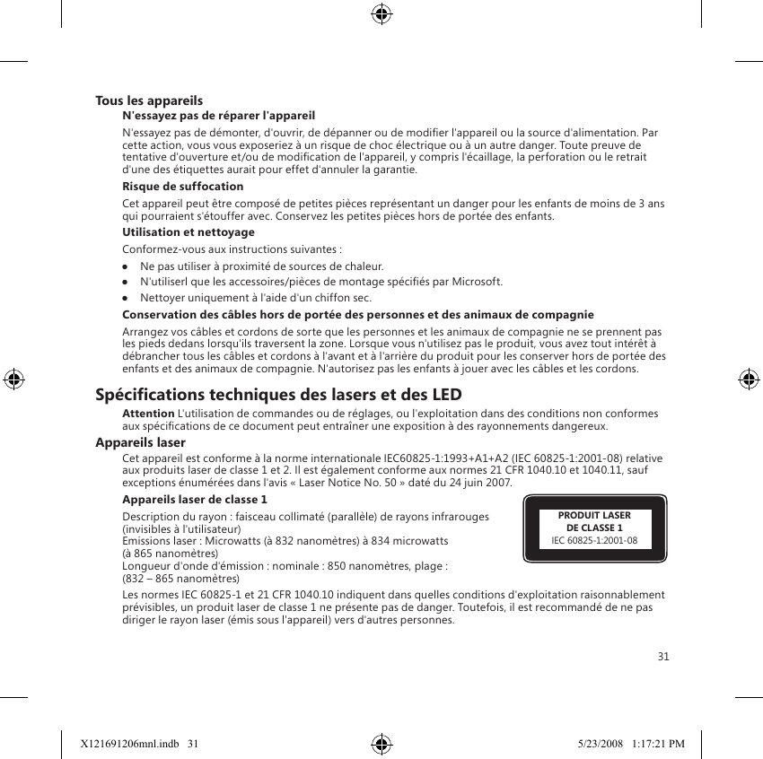 31PRODUIT LASERDE CLASSE 1IEC 60825-1:2001-08Tous les appareilsN&apos;essayez pas de réparer l&apos;appareilN&apos;essayez pas de démonter, d&apos;ouvrir, de dépanner ou de modier l&apos;appareil ou la source d&apos;alimentation. Par cette action, vous vous exposeriez à un risque de choc électrique ou à un autre danger. Toute preuve de tentative d&apos;ouverture et/ou de modication de l&apos;appareil, y compris l&apos;écaillage, la perforation ou le retrait d&apos;une des étiquettes aurait pour effet d&apos;annuler la garantie.Risque de suffocationCet appareil peut être composé de petites pièces représentant un danger pour les enfants de moins de 3 ans qui pourraient s&apos;étouffer avec. Conservez les petites pièces hors de portée des enfants.Utilisation et nettoyageConformez-vous aux instructions suivantes : ●  Ne pas utiliser à proximité de sources de chaleur. ●  N&apos;utiliserl que les accessoires/pièces de montage spéciés par Microsoft. ●  Nettoyer uniquement à l&apos;aide d&apos;un chiffon sec.Conservation des câbles hors de portée des personnes et des animaux de compagnieArrangez vos câbles et cordons de sorte que les personnes et les animaux de compagnie ne se prennent pas les pieds dedans lorsqu&apos;ils traversent la zone. Lorsque vous n&apos;utilisez pas le produit, vous avez tout intérêt à débrancher tous les câbles et cordons à l&apos;avant et à l&apos;arrière du produit pour les conserver hors de portée des enfants et des animaux de compagnie. N&apos;autorisez pas les enfants à jouer avec les câbles et les cordons.Spécications techniques des lasers et des LEDAttention L&apos;utilisation de commandes ou de réglages, ou l&apos;exploitation dans des conditions non conformes aux spécications de ce document peut entraîner une exposition à des rayonnements dangereux.Appareils laserCet appareil est conforme à la norme internationale IEC60825-1:1993+A1+A2 (IEC 60825-1:2001-08) relative aux produits laser de classe 1 et 2. Il est également conforme aux normes 21 CFR 1040.10 et 1040.11, sauf exceptions énumérées dans l&apos;avis « Laser Notice No. 50 » daté du 24 juin 2007.Appareils laser de classe 1 Description du rayon : faisceau collimaté (parallèle) de rayons infrarouges (invisibles à l&apos;utilisateur) Emissions laser : Microwatts (à 832 nanomètres) à 834 microwatts  (à 865 nanomètres) Longueur d&apos;onde d&apos;émission : nominale : 850 nanomètres, plage :  (832 – 865 nanomètres)Les normes IEC 60825-1 et 21 CFR 1040.10 indiquent dans quelles conditions d&apos;exploitation raisonnablement prévisibles, un produit laser de classe 1 ne présente pas de danger. Toutefois, il est recommandé de ne pas diriger le rayon laser (émis sous l&apos;appareil) vers d&apos;autres personnes. X121691206mnl.indb   31 5/23/2008   1:17:21 PM