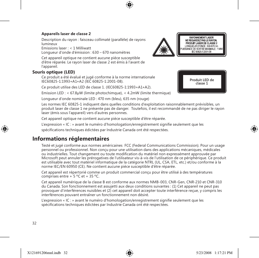 32Appareils laser de classe 2Description du rayon : faisceau collimaté (parallèle) de rayons lumineux Emissions laser : &lt; 1 Milliwatt Longueur d&apos;onde d&apos;émission : 630 – 670 nanomètresCet appareil optique ne contient aucune pièce susceptible d&apos;être réparée. Le rayon laser de classe 2 est émis à l&apos;avant de l&apos;appareil.Souris optique (LED)Ce produit a été évalué et jugé conforme à la norme internationale  IEC60825-1:1993+A1+A2 (IEC 60825-1:2001-08).Ce produit utilise des LED de classe 1. (IEC60825-1:1993+A1+A2).Emission LED : &lt; 67.8µW (limite photochimque), &lt; 4.2mW (limite thermique)Longueur d&apos;onde nominale LED : 470 nm (bleu), 635 nm (rouge)Les normes IEC 60825-1 indiquent dans quelles conditions d&apos;exploitation raisonnablement prévisibles, un produit laser de classe 1 ne présente pas de danger.  Toutefois, il est recommandé de ne pas diriger le rayon laser (émis sous l&apos;appareil) vers d&apos;autres personnes.Cet appareil optique ne contient aucune pièce susceptible d&apos;être réparée.L’expression « IC : » avant le numéro d’homologation/enregistrement signie seulement que lesspécications techniques édictées par Industrie Canada ont été respectées.Informations réglementairesTesté et jugé conforme aux normes américaines  FCC (Federal Communications Commission). Pour un usage personnel ou professionnel. Non conçu pour une utilisation dans des applications mécaniques, médicales ou industrielles. Tout changement ou toute modication du matériel non expressément approuvée par Microsoft peut annuler les prérogatives de l&apos;utilisateur vis-à-vis de l&apos;utilisation de ce périphérique. Ce produit est utilisable avec tout matériel informatique de la catégorie NTRL (UL, CSA, ETL, etc.) et/ou conforme à la norme IEC/EN 60950 (CE). Ne contient aucune pièce susceptible d&apos;être réparée.Cet appareil est répertorié comme un produit commercial conçu pour être utilisé à des températures comprises entre + 5 ºC et + 35 ºC.Cet appareil numérique de la classe B est conforme aux normes NMB-003, CNR-Gen, CNR-210 et CNR-310 du Canada. Son fonctionnement est assujetti aux deux conditions suivantes : (1) Cet appareil ne peut pas provoquer d’interférences nuisibles et (2) cet appareil doit accepter toute interférence reçue, y compris les interférences pouvant entraîner un fonctionnement non désiré.L’expression « IC : » avant le numéro d’homologation/enregistrement signie seulement que les spécications techniques édictées par Industrie Canada ont été respectées.Produit LED de classe 1X121691206mnl.indb   32 5/23/2008   1:17:21 PM