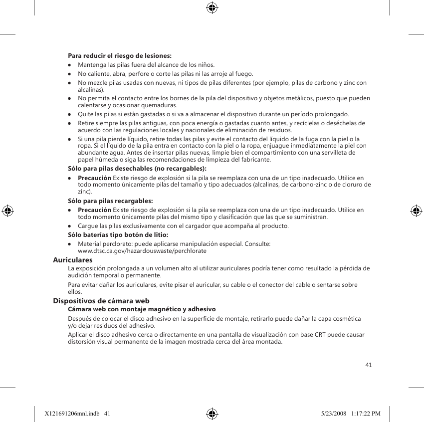 41Para reducir el riesgo de lesiones:●  Mantenga las pilas fuera del alcance de los niños.●  No caliente, abra, perfore o corte las pilas ni las arroje al fuego.●  No mezcle pilas usadas con nuevas, ni tipos de pilas diferentes (por ejemplo, pilas de carbono y zinc con alcalinas).●  No permita el contacto entre los bornes de la pila del dispositivo y objetos metálicos, puesto que pueden calentarse y ocasionar quemaduras.●  Quite las pilas si están gastadas o si va a almacenar el dispositivo durante un período prolongado.●  Retire siempre las pilas antiguas, con poca energía o gastadas cuanto antes, y recíclelas o deséchelas de acuerdo con las regulaciones locales y nacionales de eliminación de residuos.●  Si una pila pierde líquido, retire todas las pilas y evite el contacto del líquido de la fuga con la piel o la ropa. Si el líquido de la pila entra en contacto con la piel o la ropa, enjuague inmediatamente la piel con abundante agua. Antes de insertar pilas nuevas, limpie bien el compartimiento con una servilleta de papel húmeda o siga las recomendaciones de limpieza del fabricante.Sólo para pilas desechables (no recargables):●  Precaución Existe riesgo de explosión si la pila se reemplaza con una de un tipo inadecuado. Utilice en todo momento únicamente pilas del tamaño y tipo adecuados (alcalinas, de carbono-zinc o de cloruro de zinc).Sólo para pilas recargables:●  Precaución Existe riesgo de explosión si la pila se reemplaza con una de un tipo inadecuado. Utilice en todo momento únicamente pilas del mismo tipo y clasicación que las que se suministran.●  Cargue las pilas exclusivamente con el cargador que acompaña al producto.Sólo baterías tipo botón de litio:●  Material perclorato: puede aplicarse manipulación especial. Consulte:  www.dtsc.ca.gov/hazardouswaste/perchlorateAuricularesLa exposición prolongada a un volumen alto al utilizar auriculares podría tener como resultado la pérdida de audición temporal o permanente.Para evitar dañar los auriculares, evite pisar el auricular, su cable o el conector del cable o sentarse sobre ellos.Dispositivos de cámara webCámara web con montaje magnético y adhesivoDespués de colocar el disco adhesivo en la supercie de montaje, retirarlo puede dañar la capa cosmética y/o dejar residuos del adhesivo.  Aplicar el disco adhesivo cerca o directamente en una pantalla de visualización con base CRT puede causar distorsión visual permanente de la imagen mostrada cerca del área montada. X121691206mnl.indb   41 5/23/2008   1:17:22 PM