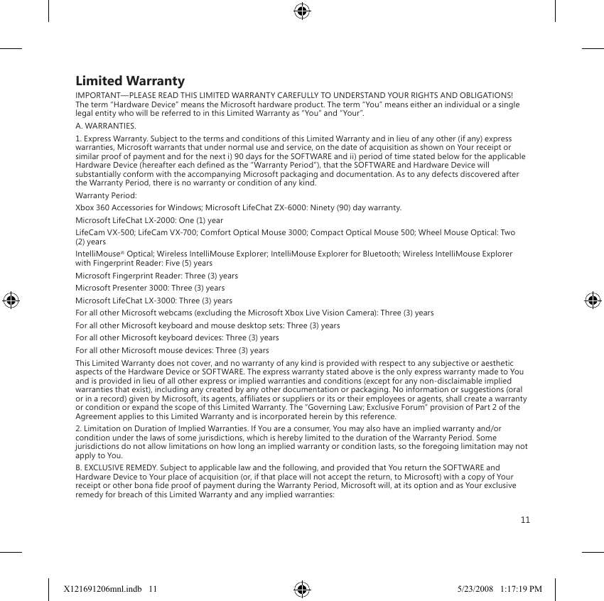 11Limited WarrantyIMPORTANT—PLEASE READ THIS LIMITED WARRANTY CAREFULLY TO UNDERSTAND YOUR RIGHTS AND OBLIGATIONS! The term “Hardware Device” means the Microsoft hardware product. The term “You” means either an individual or a single legal entity who will be referred to in this Limited Warranty as “You” and “Your”.A. WARRANTIES.1. Express Warranty. Subject to the terms and conditions of this Limited Warranty and in lieu of any other (if any) express warranties, Microsoft warrants that under normal use and service, on the date of acquisition as shown on Your receipt or similar proof of payment and for the next i) 90 days for the SOFTWARE and ii) period of time stated below for the applicable Hardware Device (hereafter each dened as the “Warranty Period”), that the SOFTWARE and Hardware Device will substantially conform with the accompanying Microsoft packaging and documentation. As to any defects discovered after the Warranty Period, there is no warranty or condition of any kind.Warranty Period:Xbox 360 Accessories for Windows; Microsoft LifeChat ZX-6000: Ninety (90) day warranty.Microsoft LifeChat LX-2000: One (1) year LifeCam VX-500; LifeCam VX-700; Comfort Optical Mouse 3000; Compact Optical Mouse 500; Wheel Mouse Optical: Two (2) yearsIntelliMouse® Optical; Wireless IntelliMouse Explorer; IntelliMouse Explorer for Bluetooth; Wireless IntelliMouse Explorer with Fingerprint Reader: Five (5) yearsMicrosoft Fingerprint Reader: Three (3) yearsMicrosoft Presenter 3000: Three (3) yearsMicrosoft LifeChat LX-3000: Three (3) yearsFor all other Microsoft webcams (excluding the Microsoft Xbox Live Vision Camera): Three (3) yearsFor all other Microsoft keyboard and mouse desktop sets: Three (3) yearsFor all other Microsoft keyboard devices: Three (3) yearsFor all other Microsoft mouse devices: Three (3) yearsThis Limited Warranty does not cover, and no warranty of any kind is provided with respect to any subjective or aesthetic aspects of the Hardware Device or SOFTWARE. The express warranty stated above is the only express warranty made to You and is provided in lieu of all other express or implied warranties and conditions (except for any non-disclaimable implied warranties that exist), including any created by any other documentation or packaging. No information or suggestions (oral or in a record) given by Microsoft, its agents, afliates or suppliers or its or their employees or agents, shall create a warranty or condition or expand the scope of this Limited Warranty. The “Governing Law; Exclusive Forum” provision of Part 2 of the Agreement applies to this Limited Warranty and is incorporated herein by this reference.2. Limitation on Duration of Implied Warranties. If You are a consumer, You may also have an implied warranty and/or condition under the laws of some jurisdictions, which is hereby limited to the duration of the Warranty Period. Some jurisdictions do not allow limitations on how long an implied warranty or condition lasts, so the foregoing limitation may not apply to You.B. EXCLUSIVE REMEDY. Subject to applicable law and the following, and provided that You return the SOFTWARE and Hardware Device to Your place of acquisition (or, if that place will not accept the return, to Microsoft) with a copy of Your receipt or other bona de proof of payment during the Warranty Period, Microsoft will, at its option and as Your exclusive remedy for breach of this Limited Warranty and any implied warranties:X121691206mnl.indb   11 5/23/2008   1:17:19 PM