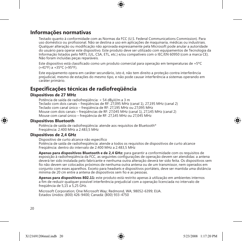 20Informações normativasTestado quanto à conformidade com as Normas da FCC (U.S. Federal Communications Commission). Para uso doméstico ou prossional. Não se destina a uso em aplicações de maquinaria, médicas ou industriais. Qualquer alteração ou modicação não aprovada expressamente pela Microsoft pode anular a autoridade do usuário para operar este dispositivo. Este produto deve ser utilizado com equipamentos de Tecnologia da Informação listados pelo NRTL (UL, CSA, ETL, etc.) e/ou compatíveis com o IEC/EN 60950 (com a marca CE). Não foram incluídas peças reparáveis.Este dispositivo está classicado como um produto comercial para operação em temperaturas de +5ºC (+41ºF) a +35ºC (+95ºF).Este equipamento opera em caráter secundário, isto é, não tem direito a proteção contra interferência prejudicial, mesmo de estações do mesmo tipo, e não pode causar interferência a sistemas operando em caráter primário.Especicações técnicas de radiofreqüênciaDispositivos de 27 MHzPotência de saída de radiofreqüência: &lt; 54 dBµV/m a 3 m Teclado com dois canais – freqüências de RF: 27,095 MHz (canal 1), 27,195 MHz (canal 2) Teclado com canal único – freqüência de RF: 27,195 MHz ou 27,095 MHz Mouse com dois canais – freqüências de RF: 27,045 MHz (canal 1), 27,145 MHz (canal 2) Mouse com canal único – freqüência de RF: 27,145 MHz ou 27,045 MHzDispositivos BluetoothPotência de saída de radiofreqüência: atende aos requisitos de Bluetooth® Freqüência: 2.400 MHz a 2.483,5 MHzDispositivos de 2,4 GHzDispositivo de curto alcance não especíco Potência de saída de radiofreqüência: atende a todos os requisitos de dispositivos de curto alcance Freqüência: dentro do intervalo de 2.400 MHz a 2.483,5 MHzApenas para dispositivos Bluetooth e de 2,4 GHz: para garantir a conformidade com os requisitos de exposição à radiofreqüência da FCC, as seguintes congurações de operação devem ser atendidas: a antena deverá ter sido instalada pelo fabricante e nenhuma outra alteração deverá ter sido feita. Os dispositivos sem o não devem ser colocados próximos de nenhuma outra antena ou de um transmissor, nem operados em conjunto com esses aparelhos. Exceto para headsets e dispositivos portáteis, deve ser mantida uma distância mínima de 20 cm entre a antena de dispositivos sem o e as pessoas.Apenas para dispositivos 802.11: este produto está restrito apenas à utilização em ambientes internos a m de reduzir qualquer possível interferência prejudicial com a operação licenciada no intervalo de freqüência de 5,15 a 5,25 GHz.Microsoft Corporation; One Microsoft Way; Redmond, WA; 98052-6399; EUA. Estados Unidos: (800) 426-9400; Canadá: (800) 933-4750X121691206mnl.indb   20 5/23/2008   1:17:20 PM