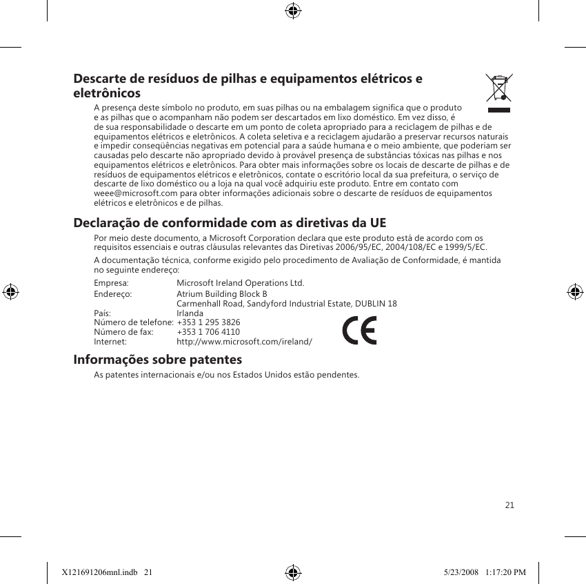 21Descarte de resíduos de pilhas e equipamentos elétricos e eletrônicosA presença deste símbolo no produto, em suas pilhas ou na embalagem signica que o produto e as pilhas que o acompanham não podem ser descartados em lixo doméstico. Em vez disso, é de sua responsabilidade o descarte em um ponto de coleta apropriado para a reciclagem de pilhas e de equipamentos elétricos e eletrônicos. A coleta seletiva e a reciclagem ajudarão a preservar recursos naturais e impedir conseqüências negativas em potencial para a saúde humana e o meio ambiente, que poderiam ser causadas pelo descarte não apropriado devido à provável presença de substâncias tóxicas nas pilhas e nos equipamentos elétricos e eletrônicos. Para obter mais informações sobre os locais de descarte de pilhas e de resíduos de equipamentos elétricos e eletrônicos, contate o escritório local da sua prefeitura, o serviço de descarte de lixo doméstico ou a loja na qual você adquiriu este produto. Entre em contato com  weee@microsoft.com para obter informações adicionais sobre o descarte de resíduos de equipamentos elétricos e eletrônicos e de pilhas.Declaração de conformidade com as diretivas da UEPor meio deste documento, a Microsoft Corporation declara que este produto está de acordo com os requisitos essenciais e outras cláusulas relevantes das Diretivas 2006/95/EC, 2004/108/EC e 1999/5/EC.A documentação técnica, conforme exigido pelo procedimento de Avaliação de Conformidade, é mantida no seguinte endereço:Empresa:  Microsoft Ireland Operations Ltd.Endereço:  Atrium Building Block B  Carmenhall Road, Sandyford Industrial Estate, DUBLIN 18País:  IrlandaNúmero de telefone: +353 1 295 3826Número de fax:  +353 1 706 4110Internet:  http://www.microsoft.com/ireland/             Informações sobre patentesAs patentes internacionais e/ou nos Estados Unidos estão pendentes.X121691206mnl.indb   21 5/23/2008   1:17:20 PM