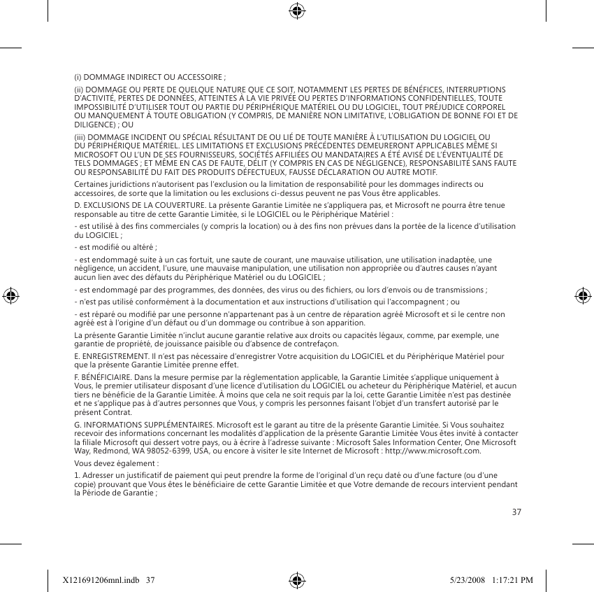 37(i) DOMMAGE INDIRECT OU ACCESSOIRE ;(ii) DOMMAGE OU PERTE DE QUELQUE NATURE QUE CE SOIT, NOTAMMENT LES PERTES DE BÉNÉFICES, INTERRUPTIONS D’ACTIVITÉ, PERTES DE DONNÉES, ATTEINTES À LA VIE PRIVÉE OU PERTES D’INFORMATIONS CONFIDENTIELLES, TOUTE IMPOSSIBILITÉ D’UTILISER TOUT OU PARTIE DU PÉRIPHÉRIQUE MATÉRIEL OU DU LOGICIEL, TOUT PRÉJUDICE CORPOREL OU MANQUEMENT À TOUTE OBLIGATION (Y COMPRIS, DE MANIÈRE NON LIMITATIVE, L’OBLIGATION DE BONNE FOI ET DE DILIGENCE) ; OU(iii) DOMMAGE INCIDENT OU SPÉCIAL RÉSULTANT DE OU LIÉ DE TOUTE MANIÈRE À L’UTILISATION DU LOGICIEL OU DU PÉRIPHÉRIQUE MATÉRIEL. LES LIMITATIONS ET EXCLUSIONS PRÉCÉDENTES DEMEURERONT APPLICABLES MÊME SI MICROSOFT OU L’UN DE SES FOURNISSEURS, SOCIÉTÉS AFFILIÉES OU MANDATAIRES A ÉTÉ AVISÉ DE L’ÉVENTUALITÉ DE TELS DOMMAGES ; ET MÊME EN CAS DE FAUTE, DÉLIT (Y COMPRIS EN CAS DE NÉGLIGENCE), RESPONSABILITÉ SANS FAUTE OU RESPONSABILITÉ DU FAIT DES PRODUITS DÉFECTUEUX, FAUSSE DÉCLARATION OU AUTRE MOTIF.Certaines juridictions n’autorisent pas l’exclusion ou la limitation de responsabilité pour les dommages indirects ou accessoires, de sorte que la limitation ou les exclusions ci-dessus peuvent ne pas Vous être applicables.D. EXCLUSIONS DE LA COUVERTURE. La présente Garantie Limitée ne s’appliquera pas, et Microsoft ne pourra être tenue responsable au titre de cette Garantie Limitée, si le LOGICIEL ou le Périphérique Matériel :- est utilisé à des ns commerciales (y compris la location) ou à des ns non prévues dans la portée de la licence d’utilisation du LOGICIEL ;- est modié ou altéré ;- est endommagé suite à un cas fortuit, une saute de courant, une mauvaise utilisation, une utilisation inadaptée, une négligence, un accident, l’usure, une mauvaise manipulation, une utilisation non appropriée ou d’autres causes n’ayant aucun lien avec des défauts du Périphérique Matériel ou du LOGICIEL ;- est endommagé par des programmes, des données, des virus ou des chiers, ou lors d’envois ou de transmissions ;- n’est pas utilisé conformément à la documentation et aux instructions d’utilisation qui l’accompagnent ; ou- est réparé ou modié par une personne n’appartenant pas à un centre de réparation agréé Microsoft et si le centre non agréé est à l’origine d’un défaut ou d’un dommage ou contribue à son apparition.La présente Garantie Limitée n’inclut aucune garantie relative aux droits ou capacités légaux, comme, par exemple, une garantie de propriété, de jouissance paisible ou d’absence de contrefaçon.E. ENREGISTREMENT. Il n’est pas nécessaire d’enregistrer Votre acquisition du LOGICIEL et du Périphérique Matériel pour que la présente Garantie Limitée prenne effet.F. BÉNÉFICIAIRE. Dans la mesure permise par la réglementation applicable, la Garantie Limitée s’applique uniquement à Vous, le premier utilisateur disposant d’une licence d’utilisation du LOGICIEL ou acheteur du Périphérique Matériel, et aucun tiers ne bénécie de la Garantie Limitée. À moins que cela ne soit requis par la loi, cette Garantie Limitée n’est pas destinée et ne s’applique pas à d’autres personnes que Vous, y compris les personnes faisant l’objet d’un transfert autorisé par le présent Contrat.G. INFORMATIONS SUPPLÉMENTAIRES. Microsoft est le garant au titre de la présente Garantie Limitée. Si Vous souhaitez recevoir des informations concernant les modalités d’application de la présente Garantie Limitée Vous êtes invité à contacter la liale Microsoft qui dessert votre pays, ou à écrire à l’adresse suivante : Microsoft Sales Information Center, One Microsoft Way, Redmond, WA 98052-6399, USA, ou encore à visiter le site Internet de Microsoft : http://www.microsoft.com.Vous devez également :1. Adresser un justicatif de paiement qui peut prendre la forme de l’original d’un reçu daté ou d’une facture (ou d’une copie) prouvant que Vous êtes le bénéciaire de cette Garantie Limitée et que Votre demande de recours intervient pendant la Période de Garantie ;X121691206mnl.indb   37 5/23/2008   1:17:21 PM