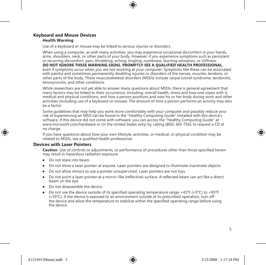 5Keyboard and Mouse DevicesHealth WarningUse of a keyboard or mouse may be linked to serious injuries or disorders.When using a computer, as with many activities, you may experience occasional discomfort in your hands, arms, shoulders, neck, or other parts of your body. However, if you experience symptoms such as persistent or recurring discomfort, pain, throbbing, aching, tingling, numbness, burning sensation, or stiffness, DO NOT IGNORE THESE WARNING SIGNS. PROMPTLY SEE A QUALIFIED HEALTH PROFESSIONAL, even if symptoms occur when you are not working at your computer. Symptoms like these can be associated with painful and sometimes permanently disabling injuries or disorders of the nerves, muscles, tendons, or other parts of the body. These musculoskeletal disorders (MSDs) include carpal tunnel syndrome, tendonitis, tenosynovitis, and other conditions.While researchers are not yet able to answer many questions about MSDs, there is general agreement that many factors may be linked to their occurrence, including: overall health, stress and how one copes with it, medical and physical conditions, and how a person positions and uses his or her body during work and other activities (including use of a keyboard or mouse). The amount of time a person performs an activity may also be a factor.Some guidelines that may help you work more comfortably with your computer and possibly reduce your risk of experiencing an MSD can be found in the “Healthy Computing Guide” installed with this device’s software. If this device did not come with software, you can access the “Healthy Computing Guide” at  www.microsoft.com/hardware or (in the United States only) by calling (800) 360-7561 to request a CD at no charge.If you have questions about how your own lifestyle, activities, or medical, or physical condition may be related to MSDs, see a qualied health professional.Devices with Laser PointersCaution  Use of controls or adjustments, or performance of procedures other than those specied herein may result in hazardous radiation exposure.●  Do not stare into beam.●  Do not shine a laser pointer at anyone. Laser pointers are designed to illuminate inanimate objects.●  Do not allow minors to use a pointer unsupervised. Laser pointers are not toys.●  Do not point a laser pointer at a mirror-like (reective) surface. A reected beam can act like a direct beam on the eye.●  Do not disassemble the device.●  Do not use the device outside of its specied operating temperature range +41ºF (+5ºC) to +95ºF (+35ºC). If the device is exposed to an environment outside of its prescribed operation, turn off the device and allow the temperature to stabilize within the specied operating range before using the device.X121691206mnl.indb   5 5/23/2008   1:17:18 PM