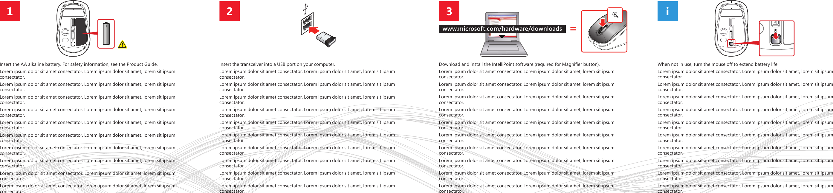i321Insert the AA alkaline battery. For safety information, see the Product Guide. Lorem ipsum dolor sit amet consectator. Lorem ipsum dolor sit amet, lorem sit ipsum consectator.Lorem ipsum dolor sit amet consectator. Lorem ipsum dolor sit amet, lorem sit ipsum consectator.Lorem ipsum dolor sit amet consectator. Lorem ipsum dolor sit amet, lorem sit ipsum consectator.Lorem ipsum dolor sit amet consectator. Lorem ipsum dolor sit amet, lorem sit ipsum consectator.Lorem ipsum dolor sit amet consectator. Lorem ipsum dolor sit amet, lorem sit ipsum consectator.Lorem ipsum dolor sit amet consectator. Lorem ipsum dolor sit amet, lorem sit ipsum consectator.Lorem ipsum dolor sit amet consectator. Lorem ipsum dolor sit amet, lorem sit ipsum consectator.Lorem ipsum dolor sit amet consectator. Lorem ipsum dolor sit amet, lorem sit ipsum consectator.Lorem ipsum dolor sit amet consectator. Lorem ipsum dolor sit amet, lorem sit ipsum consectator.Lorem ipsum dolor sit amet consectator. Lorem ipsum dolor sit amet, lorem sit ipsum consectator.Insert the transceiver into a USB port on your computer. Lorem ipsum dolor sit amet consectator. Lorem ipsum dolor sit amet, lorem sit ipsum consectator.Lorem ipsum dolor sit amet consectator. Lorem ipsum dolor sit amet, lorem sit ipsum consectator.Lorem ipsum dolor sit amet consectator. Lorem ipsum dolor sit amet, lorem sit ipsum consectator.Lorem ipsum dolor sit amet consectator. Lorem ipsum dolor sit amet, lorem sit ipsum consectator.Lorem ipsum dolor sit amet consectator. Lorem ipsum dolor sit amet, lorem sit ipsum consectator.Lorem ipsum dolor sit amet consectator. Lorem ipsum dolor sit amet, lorem sit ipsum consectator.Lorem ipsum dolor sit amet consectator. Lorem ipsum dolor sit amet, lorem sit ipsum consectator.Lorem ipsum dolor sit amet consectator. Lorem ipsum dolor sit amet, lorem sit ipsum consectator.Lorem ipsum dolor sit amet consectator. Lorem ipsum dolor sit amet, lorem sit ipsum consectator.Lorem ipsum dolor sit amet consectator. Lorem ipsum dolor sit amet, lorem sit ipsum consectator.Download and install the IntelliPoint software (required for Magnier button).Lorem ipsum dolor sit amet consectator. Lorem ipsum dolor sit amet, lorem sit ipsum consectator.Lorem ipsum dolor sit amet consectator. Lorem ipsum dolor sit amet, lorem sit ipsum consectator.Lorem ipsum dolor sit amet consectator. Lorem ipsum dolor sit amet, lorem sit ipsum consectator.Lorem ipsum dolor sit amet consectator. Lorem ipsum dolor sit amet, lorem sit ipsum consectator.Lorem ipsum dolor sit amet consectator. Lorem ipsum dolor sit amet, lorem sit ipsum consectator.Lorem ipsum dolor sit amet consectator. Lorem ipsum dolor sit amet, lorem sit ipsum consectator.Lorem ipsum dolor sit amet consectator. Lorem ipsum dolor sit amet, lorem sit ipsum consectator.Lorem ipsum dolor sit amet consectator. Lorem ipsum dolor sit amet, lorem sit ipsum consectator.Lorem ipsum dolor sit amet consectator. Lorem ipsum dolor sit amet, lorem sit ipsum consectator.Lorem ipsum dolor sit amet consectator. Lorem ipsum dolor sit amet, lorem sit ipsum consectator.When not in use, turn the mouse off to extend battery life.Lorem ipsum dolor sit amet consectator. Lorem ipsum dolor sit amet, lorem sit ipsum consectator.Lorem ipsum dolor sit amet consectator. Lorem ipsum dolor sit amet, lorem sit ipsum consectator.Lorem ipsum dolor sit amet consectator. Lorem ipsum dolor sit amet, lorem sit ipsum consectator.Lorem ipsum dolor sit amet consectator. Lorem ipsum dolor sit amet, lorem sit ipsum consectator.Lorem ipsum dolor sit amet consectator. Lorem ipsum dolor sit amet, lorem sit ipsum consectator.Lorem ipsum dolor sit amet consectator. Lorem ipsum dolor sit amet, lorem sit ipsum consectator.Lorem ipsum dolor sit amet consectator. Lorem ipsum dolor sit amet, lorem sit ipsum consectator.Lorem ipsum dolor sit amet consectator. Lorem ipsum dolor sit amet, lorem sit ipsum consectator.Lorem ipsum dolor sit amet consectator. Lorem ipsum dolor sit amet, lorem sit ipsum consectator.Lorem ipsum dolor sit amet consectator. Lorem ipsum dolor sit amet, lorem sit ipsum consectator.=www.microsoft.com/hardware/downloads